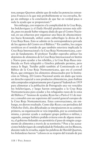 ton; aunque Quarton admite que de todas las potencias extran-
jeras Francia es la que más probablemente se vea envuelta, lle-
ga sin embargo a la conclusión de que fue en verdad poca o
nula la ayuda que se proporcionó.61
   Sin embargo, con respecto a la complicidad de la Cruz Roja,
los bolcheviques (y el Daily Herald) pisaban terreno más sóli-
do, pues no puede haber ninguna duda de que el Centro Nacio-
nal, en sus esfuerzos por organizar una línea de abastecimien-
tos hacia Kronstadt, utilizó como subterfugio la divisa de la
Cruz Roja Rusa. Esto se admite en la correspondencia privada
de los agentes del Centro en el Báltico.62 En cambio, los cargos
soviéticos en el sentido de que también estuviera implicada la
Cruz Roja Internacional y la Cruz Roja Norteamericana, care-
cen de fundamento. El profesor Tseidler esperaba utilizar los
depósitos de alimentos de la Cruz Roja Internacional en Stettin
y Narva para ayudar a los rebeldes, y la Cruz Roja Rusa esta-
blecida en París telegrafió a Ginebra pidiendo permiso, pero
nunca le llegó. Tseidler pidió también al Comisionado en el
Báltico de la Cruz Roja Norteamericana, que era el coronel
Ryan, que entregara los alimentos almacenados por la Institu-
ción en Viborg. (El Centro Nacional sentía sin duda que tenía
un derecho especial a esos productos alimenticios, pues habían
sido comprados originariamente por el general Yudenich en 1919
para alimentar a la población de Petrogrado una vez vencidos
los bolcheviques, y luego fueron entregados a la Cruz Roja
Norteamericana para ayudar a los refugiados rusos de la zona
del Báltico.)63 Ansioso de ayudar, Ryan fue a París el 11 de mar-
zo y consultó con sus superiores del cuartel general europeo de
la Cruz Roja Norteamericana. Estas conversaciones, sin em-
bargo, no dieron resultado. Como dijo Ryan a un periodista del
Obshchee Delo, dos dificultades se interpusieron en su camino:
primero, su organización se veía impedida, por su constitución
misma, a prestar ayuda a cualquier grupo político o militar, y
segundo, aunque hubiera podido evitarse esto de alguna mane-
ra, el gobierno finlandés no permitiría el paso de ningún carga-
mento de alimentos a través de su territorio.64 Pese a las acusa-
ciones bolcheviques de complicidad de Finlandia con los Blancos,
durante toda la revuelta, según las palabras de Harold Quarton,
los finlandeses fueron “celosos en su respeto del tratado de paz

118 / PAUL AVRICH
 