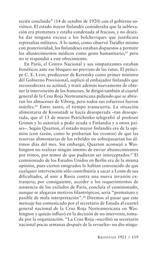 recién concluido” (14 de octubre de 1920) con el gobierno so-
viético. El estado mayor finlandés consideraba que la subleva-
ción era prematura y estaba condenada al fracaso, y no desea-
ba dar ninguna excusa a los bolcheviques que justificara
represalias militares. A lo sumo, como observó Tseidler mismo
con posterioridad, los finlandeses estaban dispuestos a permitir
los abastecimientos médicos como gesto humanitario,65 pero
no se respondió a este ofrecimiento.
   En París, el Centro Nacional y sus simpatizantes estaban
frenéticos ante ese bloqueo no previsto de las rutas. El prínci-
pe C. E. Lvov, predecesor de Kerensky como primer ministro
del Gobierno Provisional, suplicó al embajador finlandés que
reconsiderara su actitud, y trató además nuevamente de obte-
ner la intervención de los franceses. Se dirigió también al cuartel
general de la Cruz Roja Norteamericana pidiendo que se abrie-
ran los almacenes de Viborg, pero todos sus esfuerzos fueron
inútiles.66 Entre tanto, el tiempo transcurría. La situación
alimentaria de Kronstadt se hacía desesperada –tan desespe-
rada, que el 13 de marzo Petrichenko telegrafió al profesor
Grimm y lo autorizó a pedir ayuda a Finlandia y a otros paí-
ses–. Según Quarton, el estado mayor finlandés era de la opi-
nión (con razón, como lo probarían los eventos) de que las
reservas alimentarias de los rebeldes no sobrepasarían los úl-
timos días del mes. Sin embargo, Quarton aconsejó a Was-
hington no realizar ningún intento de enviar abastecimientos
por trineo, por temor de que pudieran ser interceptados.67 El
comisionado de los Estados Unidos en Berlín era de la misma
opinión, pues ciertos emigrados lo habían convencido de que
cualquier intervención sólo contribuiría a sacar a Lenin de sus
dificultades, al unir a Rusia contra una nueva invasión ex-
tranjera; por consiguiente, acceder a los requerimientos de
asistencia de los exilados de París, concluía el comisionado,
aunque se alegaran motivos filantrópicos, sería “prematuro y
pasible de mala interpretación”.68 Diremos al pasar que este
mensaje fue comunicado por el secretario de Estado al cuartel
general nacional de la Cruz Roja Norteamericana en Was-
hington y quizás influyó en la decisión de no intervenir, toma-
da por la organización. “La Cruz Roja –escribió su secretario
nacional pocas semanas después de la revuelta– no dio ningu-

                                            KRONSTADT 1921 / 119
 