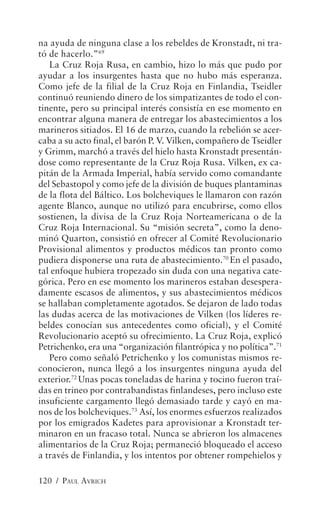 na ayuda de ninguna clase a los rebeldes de Kronstadt, ni tra-
tó de hacerlo.”69
   La Cruz Roja Rusa, en cambio, hizo lo más que pudo por
ayudar a los insurgentes hasta que no hubo más esperanza.
Como jefe de la filial de la Cruz Roja en Finlandia, Tseidler
continuó reuniendo dinero de los simpatizantes de todo el con-
tinente, pero su principal interés consistía en ese momento en
encontrar alguna manera de entregar los abastecimientos a los
marineros sitiados. El 16 de marzo, cuando la rebelión se acer-
caba a su acto final, el barón P. V. Vilken, compañero de Tseidler
y Grimm, marchó a través del hielo hasta Kronstadt presentán-
dose como representante de la Cruz Roja Rusa. Vilken, ex ca-
pitán de la Armada Imperial, había servido como comandante
del Sebastopol y como jefe de la división de buques plantaminas
de la flota del Báltico. Los bolcheviques le llamaron con razón
agente Blanco, aunque no utilizó para encubrirse, como ellos
sostienen, la divisa de la Cruz Roja Norteamericana o de la
Cruz Roja Internacional. Su “misión secreta”, como la deno-
minó Quarton, consistió en ofrecer al Comité Revolucionario
Provisional alimentos y productos médicos tan pronto como
pudiera disponerse una ruta de abastecimiento.70 En el pasado,
tal enfoque hubiera tropezado sin duda con una negativa cate-
górica. Pero en ese momento los marineros estaban desespera-
damente escasos de alimentos, y sus abastecimientos médicos
se hallaban completamente agotados. Se dejaron de lado todas
las dudas acerca de las motivaciones de Vilken (los líderes re-
beldes conocían sus antecedentes como oficial), y el Comité
Revolucionario aceptó su ofrecimiento. La Cruz Roja, explicó
Petrichenko, era una “organización filantrópica y no política”.71
   Pero como señaló Petrichenko y los comunistas mismos re-
conocieron, nunca llegó a los insurgentes ninguna ayuda del
exterior.72 Unas pocas toneladas de harina y tocino fueron traí-
das en trineo por contrabandistas finlandeses, pero incluso este
insuficiente cargamento llegó demasiado tarde y cayó en ma-
nos de los bolcheviques.73 Así, los enormes esfuerzos realizados
por los emigrados Kadetes para aprovisionar a Kronstadt ter-
minaron en un fracaso total. Nunca se abrieron los almacenes
alimentarios de la Cruz Roja; permaneció bloqueado el acceso
a través de Finlandia, y los intentos por obtener rompehielos y

120 / PAUL AVRICH
 