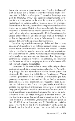 buques de transporte quedaron en nada. El golpe final ocurrió
el 16 de marzo con la firma del acuerdo comercial anglo-sovié-
tico, una “puñalada por la espalda”, para citar la amarga reac-
ción del Obshchee Delo,74 que desalentó efectivamente a Fin-
landia y a otros países de la idea de revisar su política de
neutralidad. En síntesis, nada se hizo para poner en práctica el
Memorándum Secreto, y se confirmaron plenamente las adver-
tencias de su autor. Quizá se habrían adoptado las medidas
necesarias si la revuelta no hubiera estallado tan pronto y to-
mado a los emigrados en una posición débil. En todo caso, los
únicos abastecimientos que los rebeldes estaban destinados a
recibir les llegaron de los campos finlandeses de refugiados,
después de haber sido reprimida la insurrección.
   Pese a los alegatos de Burtsev en pro de la unidad en la “cau-
sa común” de desalojar a los bolcheviques del poder, los expa-
triados rusos se mantuvieron divididos sin remedio. Durante
toda la rebelión, los mencheviques, los socialistas revoluciona-
rios y los liberales del Centro Nacional siguieron caminos sepa-
rados; no hubo ninguna cooperación entre ellos, ninguna con-
centración de energías y recursos. Sin embargo, los socialistas
revolucionarios hicieron sus propios planes –infructuosos al fi-
nal– para abastecer a los rebeldes.
   Los sucesos de Kronstadt dieron nueva vida y vigor a la or-
ganización socialista revolucionaria en el exilio. En París, Ber-
lín y Praga, los más renombrados de los líderes partidarios
–Alexander Kerensky, jefe del Gobierno Provisional, y Víctor
Chernov, presidente de la Asamblea Constituyente que duró
poco– se entregaron a la tarea de recolectar fondos para com-
prar alimentos y otros abastecimientos necesarios para mante-
ner viva la insurrección. Por la correspondencia privada inter-
ceptada por agentes de inteligencia bolcheviques y publicada
luego por el gobierno soviético, sabemos que fueron capaces de
reunir cantidades importantes de dinero. Dos cartas de V. M.
Zenzinov, escritas en Praga y dirigidas a un miembro del Cen-
tro Administrativo de los socialistas revolucionarios en París
–con fechas 8 y 13 de marzo–, mencionan sumas que pasan de
los 100.000 francos franceses, más 25.000 dólares enviados
desde Nueva York por Boris Bakhmetiev, embajador de
Kerensky en los Estados Unidos. Las cartas indican también

                                          KRONSTADT 1921 / 121
 