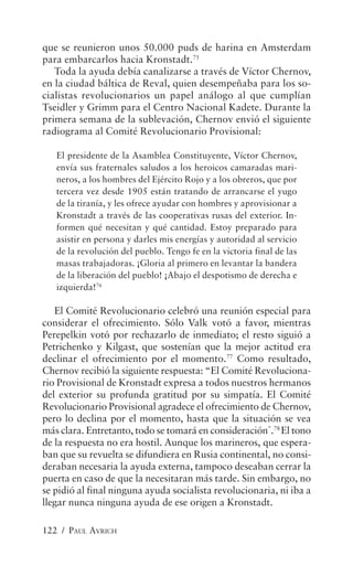 que se reunieron unos 50.000 puds de harina en Amsterdam
para embarcarlos hacia Kronstadt.75
   Toda la ayuda debía canalizarse a través de Víctor Chernov,
en la ciudad báltica de Reval, quien desempeñaba para los so-
cialistas revolucionarios un papel análogo al que cumplían
Tseidler y Grimm para el Centro Nacional Kadete. Durante la
primera semana de la sublevación, Chernov envió el siguiente
radiograma al Comité Revolucionario Provisional:

   El presidente de la Asamblea Constituyente, Víctor Chernov,
   envía sus fraternales saludos a los heroicos camaradas mari-
   neros, a los hombres del Ejército Rojo y a los obreros, que por
   tercera vez desde 1905 están tratando de arrancarse el yugo
   de la tiranía, y les ofrece ayudar con hombres y aprovisionar a
   Kronstadt a través de las cooperativas rusas del exterior. In-
   formen qué necesitan y qué cantidad. Estoy preparado para
   asistir en persona y darles mis energías y autoridad al servicio
   de la revolución del pueblo. Tengo fe en la victoria final de las
   masas trabajadoras. ¡Gloria al primero en levantar la bandera
   de la liberación del pueblo! ¡Abajo el despotismo de derecha e
   izquierda!76

   El Comité Revolucionario celebró una reunión especial para
considerar el ofrecimiento. Sólo Valk votó a favor, mientras
Perepelkin votó por rechazarlo de inmediato; el resto siguió a
Petrichenko y Kilgast, que sostenían que la mejor actitud era
declinar el ofrecimiento por el momento.77 Como resultado,
Chernov recibió la siguiente respuesta: “El Comité Revoluciona-
rio Provisional de Kronstadt expresa a todos nuestros hermanos
del exterior su profunda gratitud por su simpatía. El Comité
Revolucionario Provisional agradece el ofrecimiento de Chernov,
pero lo declina por el momento, hasta que la situación se vea
más clara. Entretanto, todo se tomará en consideración”.78 El tono
de la respuesta no era hostil. Aunque los marineros, que espera-
ban que su revuelta se difundiera en Rusia continental, no consi-
deraban necesaria la ayuda externa, tampoco deseaban cerrar la
puerta en caso de que la necesitaran más tarde. Sin embargo, no
se pidió al final ninguna ayuda socialista revolucionaria, ni iba a
llegar nunca ninguna ayuda de ese origen a Kronstadt.

122 / PAUL AVRICH
 