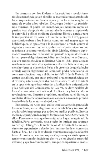En contraste con los Kadetes y los socialistas revoluciona-
rios los mencheviques en el exilio se mantuvieron apartados de
las conspiraciones antibolcheviques y no hicieron ningún in-
tento de ayudar a los rebeldes. Desde que Lenin y sus partida-
rios tomaron el poder, los mencheviques actuaron como un
partido legal de oposición, que trataba de obtener una parte de
la autoridad política mediante elecciones libres y parejas para
la integración de los soviets. Durante la Guerra Civil, puesto
que consideraban a los Blancos como un mal mayor que los
bolcheviques, se opusieron a la insurrección armada contra el
régimen y amenazaron con expulsar a cualquier miembro que
se uniera a la contrarrevolución. (Iván Maisky, el futuro diplo-
mático soviético, fue expulsado del partido después de entrar a
formar parte del gobierno socialista revolucionario en Samara,
que era antibolchevique militante.) Aún en 1921, pese a todas
sus denuncias contra el despotismo y el terror bolchevique, los
mencheviques se mantenían fieles a la creencia de que la lucha
armada contra el gobierno de Lenin sólo podía beneficiar a los
contrarrevolucionarios; y el diario Sotsialisticheski Vestnik (El
correo socialista), que era el principal órgano menchevique en
el exterior, si bien simpatizaba con los marineros de Kronstadt
en la oposición que éstos ofrecían a la dictadura unipartidaria
y las políticas del Comunismo de Guerra, se desvinculaba de
los esfuerzos intervencionistas de los Kadetes y los socialistas
revolucionarios. Nuestro propósito, manifestaba el diario, es
combatir al bolcheviquismo no con cañones sino con la presión
irresistible de las masas trabajadoras.79
   En síntesis, los rusos en el exilio (con la excepción parcial de
los mencheviques) se alegraron ante la rebelión y trataron de
ayudar a los insurgentes por todos los medios posibles. En esta
medida, se justifican los cargos formulados por el Soviet contra
ellos. Pero no es cierto que los emigrados hayan maquinado la
rebelión. Por el contrario, pese a todas las intrigas que ocurrían
en París y Helsingfors, la sublevación de Kronstadt fue un mo-
vimiento espontáneo y dueño de sí mismo desde el comienzo
hasta el final. Lo que la evidencia muestra no es que la revuelta
fuera el resultado de una conspiración, sino que existía aparen-
temente un complot incipiente dentro de los círculos rusos del
exterior, y que los complotados, aunque compartían la hostili-

                                            KRONSTADT 1921 / 123
 