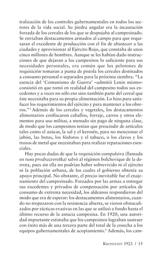 tralización de los controles gubernamentales en todos los sec-
tores de la vida social. Su piedra angular era la incautación
forzada de los cereales de los que se despojaba al campesinado.
Se enviaban destacamentos armados al campo para que requi-
saran el excedente de producción con el fin de abastecer a las
ciudades y aprovisionar al Ejército Rojo, que constaba de unos
cinco millones de hombres. Aunque se les habían dado instruc-
ciones de que dejaran a los campesinos lo suficiente para sus
necesidades personales, era común que los pelotones de
requisición tomaran a punta de pistola los cereales destinados
a consumo personal o separados para la próxima siembra. “La
esencia del ‘Comunismo de Guerra’ –admitió Lenin mismo–
consistió en que tomó en realidad del campesino todos sus ex-
cedentes y a veces no sólo eso sino también parte del cereal que
éste necesitaba para su propia alimentación. Lo hizo para satis-
facer los requerimientos del ejército y para mantener a los obre-
ros.”3 Además de los cereales y vegetales, los destacamentos
alimentarios confiscaron caballos, forraje, carros y otros ele-
mentos para uso militar, a menudo sin pago de ninguna clase,
de modo que los campesinos tenían que prescindir de artículos
tales como el azúcar, la sal y el kerosén, para no mencionar el
jabón, las botas, los fósforos y el tabaco, o los clavos y los
trozos de metal que necesitaban para realizar reparaciones esen-
ciales.
   Hay pocas dudas de que la requisición compulsiva (llamada
en ruso prodrazverstka) salvó al régimen bolchevique de la de-
rrota, pues sin ella no podrían haber sobrevivido ni el ejército
ni la población urbana, de los cuales el gobierno obtenía su
apoyo principal. No obstante, el precio inevitable fue el enaje-
namiento del campesinado. Forzados por las armas a entregar
sus excedentes y privados de compensación por artículos de
consumo de extrema necesidad, los aldeanos respondieron del
modo que era de esperar: los destacamentos alimentarios, cuan-
do no tropezaron con la resistencia abierta, se vieron obstaculi-
zados por tácticas evasivas en las que se utilizó a fondo hasta el
último recurso de la astucia campesina. En 1920, una autori-
dad importante estimaba que los campesinos lograban sustraer
con éxito más de una tercera parte del total de la cosecha a los
equipos gubernamentales de acopiamiento.4 Además, los cam-

                                            KRONSTADT 1921 / 15
 