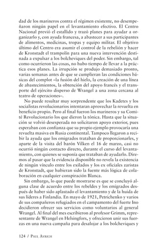 dad de los marineros contra el régimen existente, no desempe-
ñaron ningún papel en el levantamiento efectivo. El Centro
Nacional previó el estallido y trazó planes para ayudar a or-
ganizarlo y, con ayuda francesa, a abastecer a sus participantes
de alimentos, medicinas, tropas y equipo militar. El objetivo
último del Centro era asumir el control de la rebelión y hacer
de Kronstadt el trampolín para una nueva intervención desti-
nada a expulsar a los bolcheviques del poder. Sin embargo, tal
como ocurrieron las cosas, no hubo tiempo de llevar a la prác-
tica esos planes. La irrupción se produjo demasiado pronto,
varias semanas antes de que se cumplieran las condiciones bá-
sicas del complot –la fusión del hielo, la creación de una línea
de abastecimientos, la obtención del apoyo francés y el trans-
porte del ejército disperso de Wrangel a una zona cercana al
teatro de operaciones–.
   No puede resultar muy sorprendente que los Kadetes y los
socialistas revolucionarios intentaran aprovechar la revuelta en
beneficio propio. Pero al final fueron los marineros y su Comi-
té Revolucionario los que dieron la tónica. Hasta que la situa-
ción se volvió desesperada no solicitaron apoyo exterior, pues
esperaban con confianza que su propio ejemplo provocaría una
revuelta masiva en Rusia continental. Tampoco llegaron a reci-
bir la ayuda que los emigrados trataban de proporcionarles, y
aparte de la visita del barón Vilken el 16 de marzo, casi no
ocurrió ningún contacto directo, durante el curso del levanta-
miento, con quienes se suponía que trataban de ayudarlo. Dire-
mos al pasar que la evidencia disponible no revela la existencia
de ningún vínculo entre los exilados y los ex oficiales zaristas
de Kronstadt, que hubieran sido la fuente más lógica de cola-
boración en cualquier conspiración Blanca.
   Sin embargo, lo que puede mostrarse es que se concluyó al-
guna clase de acuerdo entre los rebeldes y los emigrados des-
pués de haber sido aplastado el levantamiento y de la huida de
sus líderes a Finlandia. En mayo de 1921, Petrichenko y varios
de sus compañeros refugiados en el campamento del fuerte Ino
decidieron ofrecer sus servicios como voluntarios al general
Wrangel. Al final del mes escribieron al profesor Grimm, repre-
sentante de Wrangel en Helsingfors, y ofrecieron unir sus fuer-
zas en una nueva campaña para desalojar a los bolcheviques y

124 / PAUL AVRICH
 
