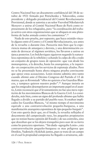 Centro Nacional hay un documento confidencial del 30 de oc-
tubre de 1921 firmado por Petrichenko y Yakovenko, como
presidente y delegado presidencial del Comité Revolucionario
Provisional, donde se autoriza a un señor Vsevolod Nikolaievich
Skosyrev a unirse al Comité Nacional Ruso de París como re-
presentante de los refugiados, para “la coordinación del traba-
jo activo con otras organizaciones que se ubiquen en una plata-
forma de lucha armada contra los comunistas”.83
   Nada de esto prueba, por supuesto, que haya existido víncu-
lo alguno entre el Centro y el Comité Revolucionario, sea antes
de la revuelta o durante ésta. Parecería más bien que la expe-
riencia mutua de amargura y derrota, y una determinación co-
mún de derrocar al régimen soviético, los llevaron a unirse en
época posterior. Los bolcheviques siguieron negando la natura-
leza espontánea de la rebelión y echando la culpa de ella a todo
un conjunto de grupos rusos de oposición –que van desde los
monarquistas, a la derecha, hasta los anarquistas, a la izquier-
da– en cooperación con los servicios de espionaje aliados. Pero
no se ha presentado hasta ahora ninguna prueba convincente
que apoye estas acusaciones. Lenin mismo admitía otro tanto
cuando afirmó ante el Décimo Congreso del Partido el 15 de
marzo, que en Kronstadt “ellos no quieren a los Guardias Blan-
cos, y tampoco quieren nuestro poder”.84 Aunque insistía en
que los emigrados desempeñaron un importante papel en el asun-
to, Lenin reconoció que el levantamiento no fue una mera repe-
tición de los movimientos Blancos de la Guerra Civil. Lo consi-
deraba, más bien, como un signo del profundo abismo que había
llegado a dividir a su partido del pueblo ruso. Si estaban impli-
cados los Guardias Blancos, “al mismo tiempo el movimiento
equivale a una contrarrevolución pequeño-burguesa, a una
manifestación anarquista espontánea de tipo pequeño-burgués”.
Con esto quería decir que, en el fondo, la revuelta reflejaba el
descontento del campesinado ruso, los pequeños propietarios
que no tenían buena opinión del Estado y de sus controles, sino
que deseaban que se los dejara tranquilos para usar de su tierra
como les pareciera oportuno. “Sin duda –agregaba Lenin–, esta
contrarrevolución pequeño-burguesa es mas peligrosa que
Denikin, Yudenich y Kolchak juntos, pues se trata de un campo
en el cual la propiedad campesina ha llegado a arruinarse, ade-

126 / PAUL AVRICH
 