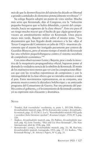 más de que la desmovilización del ejército ha dejado en libertad
a grandes cantidades de elementos potencialmente revoltosos”.85
   Su colega Bujarin adoptó un punto de vista similar. Mucho
más serio que Kronstadt, dijo al Congreso, era la “infección
pequeño-burguesa que se había difundido, a partir del campe-
sinado, hacia un segmento de la clase obrera”. Esto era para él
un riesgo mucho mayor que el hecho de que algún general pro-
vocara un amotinamiento militar en Kronstadt. Unos pocos
meses más tarde, Bujarin volvió sobre el mismo tema. “Los
documentos que han llegado desde entonces a la luz –dijo al
Tercer Congreso del Comintern en julio de 1921– muestran cla-
ramente que el asunto fue instigado puramente por centros de
Guardias Blancos, pero al mismo tiempo el motín de Kronstadt
fue una rebelión pequeñoburguesa contra el sistema socialista
de compulsión económica.”86
   Con estas observaciones Lenin y Bujarin, pese a toda la invec-
tiva de la maquinaria propagandística oficial, lograron poner al
desnudo la verdadera esencia de la rebelión de Kronstadt. El motín
de los marineros tuvo menos que ver con las conspiraciones Blan-
cas que con las revueltas espontáneas de campesinos y con la
intranquilidad de la clase obrera que se extendía entonces a todo
el país. Estos movimientos representaron, en su conjunto, una
protesta masiva contra la dictadura bolchevique y su anticuado
programa del Comunismo de Guerra. Fue una protesta del pue-
blo contra el gobierno, y el levantamiento de Kronstadt constitu-
yó su expresión más elocuente y dramática.


NOTAS
1
    Trotskii, Kak vooruzhalas’ recoliutsiia, III, parte 1, 203-204; Pukhov,
    Kronshtadtskii miatezh, págs. 40-41; Kornatovskii (comp.), Kronshtadts-
    kii miatezh, págs. 12-13; M. L. Lur’e, “Kronshtadtskii miatezh 1921 goda
    v sovetskoi i beloi literature i pechati”, Krasnaia Letopis’, 1931, Nº 2, pág.
    226.
2
    Slepkov, Kronshtadtskii miatezh, pág. 20; Pukhov, Kronshtadtskii mia-
    tezh, pág. 42; León Trotsky, “Hue and Cry Over Kronstadt”, The New
    International, abril de 1938, pág. 104.
3
    Kornatovskii (comp.), Kronshtadtskii miatezh, pág. 21; M. Kuz’min,
    Kronshstadtskii miatezh, Leningrado, 1931, pág. 17. Cf. Katkov, “The
    Kronstadt Rising”, St. Antony’s Papers, Nº 6, pág. 21.


                                                      KRONSTADT 1921 / 127
 