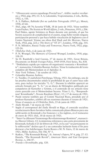 31
     “Obrazovanie sovero-zapadnogo Pravitel’stva”, Arkhiv russkoi revoliut-
     sii, I, 1922, pág. 295, Cf. A. S, Lukomskii, Vospominaniia, 2 vols., Berlín,
     1922, II, 116.
32
     A. S. Pukhov, Baltiiskii flot na zashchite Petrograda (1919 g.), Moscú,
     1958, 65-66.
33
     Ibid., págs. 68-74; Izvestiia VTsIK, 18 de junio de 1921. Véase también
     Louis Fischer, The Soviets in World Affairs, 2 vols., Princeton, 1951, I, 206.
     Paul Dukes, agente británico en Rusia durante este período, al que los
     Soviets acusaron de complicidad en el asunto, niega haber tenido ninguna
     participación personal y que haya habido vinculación de Inglaterra con el
     Centro Nacional. Véanse sus obras Red Dusk and the Morrow, Nueva
     York, 1922, pág. 223; y The Story of “ST 25”, Londres, 1938, pág. 314.
34
     P. N. Miliukov, Russia Today and Tomorrow, Nueva York, 1922, págs.
     125-26.
35
     Obshchee Delo, 6 de junio de 1921.
36
     P. N. Wrangel, The Memoirs of General Wrangel, Londres, 1930, págs.
     338-39.
37
     Sir H. Rumbold a lord Curzon, 17 de marzo de 1921, Great Britain,
     Documents on British Foreign Policy, 1919-1939, First Series, XII, 838.
38
     “Dokladnaia zapiska po voprosu ob organizatsii vosstaniia v Kronshtad-
     te”, manuscrito, Columbia Russian Archive. Véase la traducción del texto
     completo del Memorándum en el Apéndice A.
39
     New York Tribune, 7 de octubre de 1921.
40
     Columbia Russian Archive.
41
     G. Tseidler, O snabzhenii Peterburga, Viborg, 1921. Sin embargo, una de
     las pruebas documentales señala la posibilidad de que el autor haya sido
     otro, pues incluye las iniciales “L. G.”. Durante la rebelión apareció un
     artículo firmado por “L. G.” en un diario de Helsingfors publicado por
     compañeros de Kartashev y Grimm, y el contenido de ese artículo tiene
     cierto parecido con el Memorándum Secreto. Véase L. G., “Boesposob-
     nost’ Kronshtadta”, Novaia Russkaia Zhizn’, 15 y 17 de marzo de 1921.
42
     Puede notarse también que el Comité Nacional Ruso, presidido por el
     profesor Kartashev, celebró allí sus reuniones durante el verano de 1921.
     Véase el anuncio en el Obshchee Delo, 23 de junio de 1921.
43
     Daily Herald, 7 de marzo de 1921.
44
     Según el corresponsal del Daily Herald en Riga, el conocido socialista
     revolucionario Boris Savinkov había comunicado planes Blancos para una
     sublevación en Kronstadt a los franceses y a los ingleses, en el transcurso
     de enero de 1921: ibid., 18 de marzo de 1921.
45
     “Interv’iu chlenami Vremennogo Revoliutsionnogo Komiteta”, manuscri-
     to, Hoover Library. Cf. la misteriosa referencia a una carta proveniente de
     Kronstadt, fechada el 21 de febrero de 1921, en la cual “un participante en
     la sublevación” declara que él y sus camaradas lucharán hasta el fin para
     derrocar a los bolcheviques: barón Rozen a M. N. Giers, 12 de marzo de
     1921, Miller Archives, File 5M, Nº 5.
46
     Katkov, “The Kronstadt Rising”, St. Antony’s Papers, Nº 6, pág. 27. Cf.
     Daniels, “The Kronstadt Revolt”, American Slavic and East European
     Review, X, 246-47.
47
     Pravda o Kronshtadte, pág. 120.


                                                       KRONSTADT 1921 / 129
 