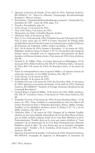48
     Quarton al Servicio de Estado, 23 de abril de 1921, National Archives,
     861.00/8619. Cf. “Interv’iu chlenami Vremennogo Revoliutsionnogo
     Komiteta”, Hoover Library.
49
     Petrichenko, “O prichinakh Kronshtadtskogo vosstaniia”, Znamia Bor’by,
     diciembre de 1925 - enero de 1926, págs. 4-8.
50
     Pravda o Kronshtadte, pág. 61.
51
     Golos Rossii, 13 de marzo de 1921.
52
     New York Times, 9 de marzo de 1921.
53
     Manuscrito sin título, Columbia Russian Archive.
54
     Obshchee Delo, 6 de marzo de 1921.
55
     Rut’, 9, 11 y 12 de marzo de 1921; Poslednie Novosti, 9 de marzo de 1921.
     Vale la pena notar que en 1919 el Centro Nacional de Viborg había
     recibido dinero de la Unión de Comercio e Industria para ayudar al Ejército
     del Noroeste, de Yudenich: Arkhiv russkoi revoliutsii, I, 296.
56
     Rul’, 18 de marzo de 1921; Grimm a Kartashev, 11 de marzo de 1921,
     Maklakov Archives, Series A, Packet 5, Nº 13. Un miembro del comité de
     Grimm estuvo vinculado con la organización anticomunista de Boris
     Savinkov en Polonia: Grimm a Giers, 15 de marzo de 1921, Giers Archives,
     File 88.
57
     General E. K. Miller, París, al Centro Nacional en Helsingfors, 14 de
     marzo de 1921, Miller Archives, File 5M, Nº 5; Obshchee Delo, 7 de marzo
     de 1921; RO, 9 de marzo de 1921; Za Narodnoe Delo, 15 de marzo de
     1921.
58
     Véase la correspondencia entre el general Miller y el ministro francés de
     relaciones exteriores, en los Miller Archives, File 5M, Nº 5.
59
     Golos Rossii, 13 de marzo de 1921.
60
     Daily Herald, 14 de marzo de 1921.
61
     Poslednie Novosti, 9 de marzo de 1921; Za Narodnoe Delo, 15 de marzo
     de 1921; Quarton al secretario de Estado, 23 de abril de 1921, National
     Archives, 861.00/8619: “Analysis of Foreign Assistance Rendered to the
     Cronstadt Revolution”.
62
     General Kliuev al general Miller, 14 de marzo de 1921, Miller Archives,
     File 5M, Nº 5; Grimm a Giers, 15 de marzo (le 1921, Giers Archives, File
     88.
63
     Poslednie Novosti, 15 de marzo de 1921; Novaia Russkaia Zhizn’, 12 de
     marzo de 1921. Véase también la correspondencia entre los líderes del
     Centro Nacional en París y Finlandia (Kartashev, Kliuev, Miller, Grimm,
     Tseidler), en los Maklakov Archives, Series A, Packet 5, Nº 13, y en los
     Miller Archives, File 5M, Nº 5.
64
     Obshchee Delo, 17 de marzo de 1921. Después de la rebelión Tseidler
     admitía, en una carta dirigida al presidente de la Cruz Roja Rusa en París,
     que no había recibido ninguna ayuda de la Cruz Roja Británica ni de la
     Norteamericana. Tseidler decía en la carta que nunca olvidaría el “tono
     exultante” de un funcionario de la Cruz Roja Norteamericana (llamado
     Hopkins), quien le dijo: “Es cosa buena que no os hayamos entregado
     nuestro trigo”. Tseidler a B. E. Ivanitskii, 20 de marzo de 1921, Giers
     Archives, File 88.
65
     Quarton al secretario de Estado, 11 de marzo de 1921, National Archives,
     861.00/8319; encargado de negocios en Helsingfors al secretario de


130 / PAUL AVRICH
 