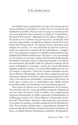 4. EL PRIMER ASALTO




    Los bolcheviques, enfrentados con una crisis interna que los
hacía tambalear, se decidieron a poner fin a la revuelta lo más
rápidamente posible. Parecía estar en juego su existencia mis-
ma como gobierno. Para comenzar, el título de “Comité Revo-
lucionario Provisional” adoptado por los líderes rebeldes el 2
de marzo era en sí mismo una provocación y un desafío. Pero
aun más amenazadora resultaba la exigencia inicial de la reso-
lución del Petropavlovsk. Al solicitar nuevas elecciones para
integrar los soviets, “en vista del hecho de que los soviets ac-
tuales no expresan la voluntad de los trabajadores y campesi-
nos”, los insurgentes estaban en realidad cuestionando la legi-
timidad del dominio bolchevique. El tema se oyó nuevamente
el 3 de marzo, en el primer número del Izvestiia de Kronstadt.
El Partido Comunista, decía el editorial principal, se ha aliena-
do enteramente del pueblo. Sólo los esfuerzos comunes de las
masas trabajadoras, actuando a través de soviets libremente
elegidos, podrían rescatar a la nación liberándola de una ma-
yor miseria y opresión.1 Vistos los recientes disturbios ocurri-
dos en Moscú y Petrogrado, y las revueltas campesinas que aún
mantenían agitada la periferia, tales pronunciamientos conte-
nían, a los ojos de las autoridades, resonancias subversivas. Se
temía que, a menos que se emprendiera una rápida acción,
Kronstadt pudiera desencadenar un levantamiento general.
    Otra causa de alarma era el recrudecimiento de las manio-
bras hostiles entre los rusos que habían emigrado. Después de
casi tres años de Guerra Civil, el miedo a las conspiraciones
contrarrevolucionarias se había enraizado profundamente en
el liderazgo soviético. Un “Temor Blanco” (comparado a la his-
teria del “Temor Rojo” del oeste), alimentado por una incesan-
te corriente de rumores, se había apoderado de las filas del par-
tido. Para muchos bolcheviques –especialmente durante los
primeros días de la rebelión, cuando la situación resultaba con-
fusa y era difícil obtener información confiable–, Kronstadt te-

                                          KRONSTADT 1921 / 133
 