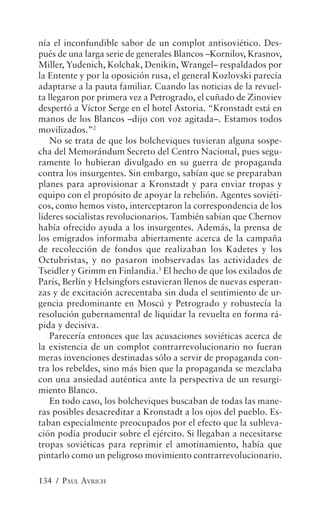 nía el inconfundible sabor de un complot antisoviético. Des-
pués de una larga serie de generales Blancos –Kornilov, Krasnov,
Miller, Yudenich, Kolchak, Denikin, Wrangel– respaldados por
la Entente y por la oposición rusa, el general Kozlovski parecía
adaptarse a la pauta familiar. Cuando las noticias de la revuel-
ta llegaron por primera vez a Petrogrado, el cuñado de Zinoviev
despertó a Víctor Serge en el hotel Astoria. “Kronstadt está en
manos de los Blancos –dijo con voz agitada–. Estamos todos
movilizados.”2
    No se trata de que los bolcheviques tuvieran alguna sospe-
cha del Memorándum Secreto del Centro Nacional, pues segu-
ramente lo hubieran divulgado en su guerra de propaganda
contra los insurgentes. Sin embargo, sabían que se preparaban
planes para aprovisionar a Kronstadt y para enviar tropas y
equipo con el propósito de apoyar la rebelión. Agentes soviéti-
cos, como hemos visto, interceptaron la correspondencia de los
líderes socialistas revolucionarios. También sabían que Chernov
había ofrecido ayuda a los insurgentes. Además, la prensa de
los emigrados informaba abiertamente acerca de la campaña
de recolección de fondos que realizaban los Kadetes y los
Octubristas, y no pasaron inobservadas las actividades de
Tseidler y Grimm en Finlandia.3 El hecho de que los exilados de
París, Berlín y Helsingfors estuvieran llenos de nuevas esperan-
zas y de excitación acrecentaba sin duda el sentimiento de ur-
gencia predominante en Moscú y Petrogrado y robustecía la
resolución gubernamental de liquidar la revuelta en forma rá-
pida y decisiva.
    Parecería entonces que las acusaciones soviéticas acerca de
la existencia de un complot contrarrevolucionario no fueran
meras invenciones destinadas sólo a servir de propaganda con-
tra los rebeldes, sino más bien que la propaganda se mezclaba
con una ansiedad auténtica ante la perspectiva de un resurgi-
miento Blanco.
    En todo caso, los bolcheviques buscaban de todas las mane-
ras posibles desacreditar a Kronstadt a los ojos del pueblo. Es-
taban especialmente preocupados por el efecto que la subleva-
ción podía producir sobre el ejército. Si llegaban a necesitarse
tropas soviéticas para reprimir el amotinamiento, había que
pintarlo como un peligroso movimiento contrarrevolucionario.

134 / PAUL AVRICH
 