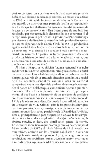 pesinos comenzaron a cultivar sólo la tierra necesaria para sa-
tisfacer sus propias necesidades directas, de modo que a fines
de 1920 la cantidad de hectáreas sembradas en la Rusia euro-
pea era sólo de las tres quintas partes de la cifra correspondien-
te a 1913, que fue el último año normal antes del comienzo de
la guerra y de la revolución.5 Una buena parte de esta baja fue
resultado, por supuesto, de la devastación que experimentó el
campo ruso, pero la política de la prodrazverstka contribuyó
por cierto a la declinación catastrófica de la producción agríco-
la durante el período de la Guerra Civil. En 1921 la producción
agrícola total había descendido a menos de la mitad de la cifra
de preguerra, y la cantidad de ganado a más o menos dos ter-
cios de ese número. En particular, fueron gravemente afectados
productos básicos como el lino y la remolacha azucarera, que
disminuyeron a una cifra de alrededor de un quinto a un déci-
mo de sus niveles normales.6
    Al mismo tiempo, la requisición forzada reencendió la lucha
secular en Rusia entre la población rural y la autoridad estatal
de base urbana. Lenin había comprendido desde hacía mucho
tiempo que, a raíz de la atrasada situación económica y social
de Rusia, resultaba esencial realizar una alianza táctica con el
campesinado para que el partido pudiera alcanzar, y luego rete-
ner, el poder. Los bolcheviques, como mínimo, tenían que man-
tener neutrales a los campesinos. Fue este motivo, principal-
mente, el que llevó a la formación de un gobierno de coalición
con los revolucionarios socialistas de izquierda en diciembre de
1917; y la misma consideración puede haber influido también
en la elección de M. I. Kalinin –uno de los pocos bolcheviques
de cierta prominencia cuyos orígenes campesinos eran perfec-
tamente conocidos– como presidente de la República Soviética.
Pero el principal medio para asegurarse el apoyo de los campe-
sinos consistió en dar cumplimiento al viejo sueño de éstos, la
chernyi peredel, es decir, una distribución general de tierras.
Los decretos sobre tierras que promulgaron los bolcheviques el
26 de octubre de 1917 y el 19 de febrero de 1918, estaban en
muy estrecha armonía con las urgencias populistas e igualitarias
de la población rural. Adoptando el programa agrario de los
revolucionarios socialistas, cuyas doctrinas fueron recortadas
a medida de las aspiraciones del campesinado, el joven gobier-

16 / PAUL AVRICH
 