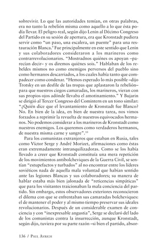 sobrevivir. Lo que las autoridades temían, en otras palabras,
era no tanto la rebelión misma como aquello a lo que ésta po-
día llevar. El peligro real, según dijo Lenin al Décimo Congreso
del Partido en su sesión de apertura, era que Kronstadt pudiera
servir como “un paso, una escalera, un puente” para una res-
tauración Blanca.9 Fue principalmente en este sentido que Lenin
y sus colaboradores consideraron a los marineros como
contrarrevolucionarios. “Mostradnos quiénes os apoyan –pa-
recían decir– y os diremos quiénes sois.” Hablaban de los re-
beldes mismos no como enemigos perversos del pueblo sino
como hermanos descarriados, a los cuales había tanto que com-
padecer como condenar. “Hemos esperado lo más posible –dijo
Trotsky en un desfile de las tropas que aplastaron la rebelión–
para que nuestros ciegos camaradas, los marineros, vieran con
sus propios ojos adónde llevaba el amotinamiento.” Y Bujarin
se dirigió al Tercer Congreso del Comintern en un tono similar:
“¿Quién dice que el levantamiento de Kronstadt fue Blanco?
No. En bien de la idea, en bien de nuestra tarea, nos vimos
forzados a reprimir la revuelta de nuestros equivocados herma-
nos. No podemos considerar a los marineros de Kronstadt como
nuestros enemigos. Los queremos como verdaderos hermanos,
de nuestra misma carne y sangre”.10
   Para los comunistas extranjeros que estaban en Rusia, tales
como Víctor Serge y André Morizet, afirmaciones como éstas
eran extremadamente intranquilizadoras. Como se los había
llevado a creer que Kronstadt constituía una mera repetición
de los movimientos antibolcheviques de la Guerra Civil, se sen-
tían “estupefactos y turbados” al no encontrar entre los líderes
soviéticos nada de aquella mala voluntad que habían sentido
ante las legiones Blancas y sus colaboradores; su manera de
hablar estaba más bien jalonada de “reticencias simpáticas”
que para los visitantes traicionaban la mala conciencia del par-
tido. Sin embargo, estos observadores exteriores reconocieron
el dilema con que se enfrentaban sus camaradas bolcheviques:
el de mantener el poder y al mismo tiempo preservar sus ideales
revolucionarios. Después de un considerable examen de con-
ciencia y con “inexpresable angustia”, Serge se declaró del lado
de los comunistas contra la insurrección, aunque Kronstadt,
según dijo, tuviera por su parte razón –si bien el partido, absor-

136 / PAUL AVRICH
 