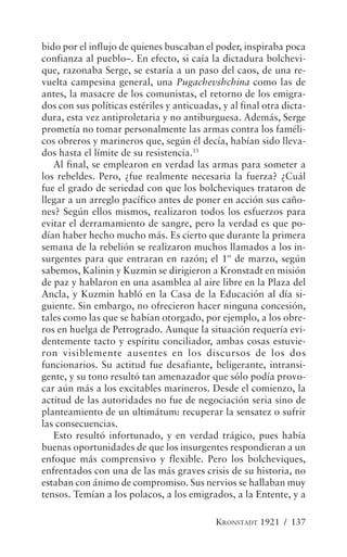 bido por el influjo de quienes buscaban el poder, inspiraba poca
confianza al pueblo–. En efecto, si caía la dictadura bolchevi-
que, razonaba Serge, se estaría a un paso del caos, de una re-
vuelta campesina general, una Pugachevshchina como las de
antes, la masacre de los comunistas, el retorno de los emigra-
dos con sus políticas estériles y anticuadas, y al final otra dicta-
dura, esta vez antiproletaria y no antiburguesa. Además, Serge
prometía no tomar personalmente las armas contra los faméli-
cos obreros y marineros que, según él decía, habían sido lleva-
dos hasta el límite de su resistencia.11
   Al final, se emplearon en verdad las armas para someter a
los rebeldes. Pero, ¿fue realmente necesaria la fuerza? ¿Cuál
fue el grado de seriedad con que los bolcheviques trataron de
llegar a un arreglo pacífico antes de poner en acción sus caño-
nes? Según ellos mismos, realizaron todos los esfuerzos para
evitar el derramamiento de sangre, pero la verdad es que po-
dían haber hecho mucho más. Es cierto que durante la primera
semana de la rebelión se realizaron muchos llamados a los in-
surgentes para que entraran en razón; el 1º de marzo, según
sabemos, Kalinin y Kuzmin se dirigieron a Kronstadt en misión
de paz y hablaron en una asamblea al aire libre en la Plaza del
Ancla, y Kuzmin habló en la Casa de la Educación al día si-
guiente. Sin embargo, no ofrecieron hacer ninguna concesión,
tales como las que se habían otorgado, por ejemplo, a los obre-
ros en huelga de Petrogrado. Aunque la situación requería evi-
dentemente tacto y espíritu conciliador, ambas cosas estuvie-
ron visiblemente ausentes en los discursos de los dos
funcionarios. Su actitud fue desafiante, beligerante, intransi-
gente, y su tono resultó tan amenazador que sólo podía provo-
car aún más a los excitables marineros. Desde el comienzo, la
actitud de las autoridades no fue de negociación seria sino de
planteamiento de un ultimátum: recuperar la sensatez o sufrir
las consecuencias.
   Esto resultó infortunado, y en verdad trágico, pues había
buenas oportunidades de que los insurgentes respondieran a un
enfoque más comprensivo y flexible. Pero los bolcheviques,
enfrentados con una de las más graves crisis de su historia, no
estaban con ánimo de compromiso. Sus nervios se hallaban muy
tensos. Temían a los polacos, a los emigrados, a la Entente, y a

                                            KRONSTADT 1921 / 137
 