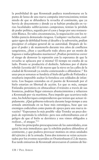 la posibilidad de que Kronstadt pudiera transformarse en la
punta de lanza de una nueva campaña intervencionista; tenían
miedo de que se difundiera la revuelta al continente, que ya
hervía de descontento y donde ya se habían producido en va-
rias localidades sublevaciones campesinas; temían la pérdida
de poder político, seguida por el caos y luego por una restaura-
ción Blanca. En tales circunstancias, la negociación con los re-
beldes parecía demasiado riesgosa. Cualquier vacilación, cual-
quier signo de debilidad frente al desafío y la subversión, podían
precipitar el colapso general de su autoridad. Después de lo-
grar el poder y de mantenerlo durante tres años de conflictos
sangrientos, ¿iban a sacrificarlo todo ahora por un motín de
fogosos e indisciplinados marineros? ¿Podían permitirse correr
el riesgo de demorar la represión con la esperanza de que la
revuelta se aplacara por sí misma? El tiempo no estaba de su
lado. Pronto se produciría el deshielo. Sabemos por el diario
rebelde Izvestiia del 15 de marzo que la nieve en las calles de la
ciudad de Kronstadt ya estaba comenzando a ablandarse.12 En
unas pocas semanas se fundiría el hielo del golfo de Finlandia y
resultaría imposible asaltar la fortaleza con soldados de infan-
tería. Los buques retenidos en el puerto de Kronstadt por el
hielo estarían en libertad de acción. Lo que es más, aunque
Finlandia persistiera en obstaculizar el tránsito a través de sus
fronteras, podrían llegar entonces abastecimientos y refuerzos
a Kronstadt por vía marítima. Para impedir que ocurriera todo
esto, los bolcheviques comprendieron que tenían que actuar rá-
pidamente. ¿Qué gobierno toleraría durante largo tiempo a una
armada amotinada en su base más estratégica, base que sus
enemigos codiciaban como punto de apoyo para una nueva in-
vasión? “Esperamos lo más posible –dijo Trotsky un poco des-
pués de reprimida la rebelión– pero nos enfrentábamos con el
peligro de que el hielo se derritiera y nos vimos obligados a
realizar... el ataque.”13
   Entre las principales preocupaciones de las autoridades, eran
quizá las más inmediatas: que la rebelión pudiera difundirse al
continente, y que pudiera provocar motines en otras unidades
del ejército y de la armada. Estos dos temores se veían acrecen-
tados por los eventos ocurridos en Oranienbaum el 2 de marzo.
Esa tarde emisarios de Kronstadt atravesaron el camino de hie-

138 / PAUL AVRICH
 