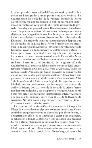lo con copias de la resolución del Petropavlovsk, y las distribu-
yeron en Petrogrado y unas pocas ciudades vecinas. En
Oranienbaum los soldados de la Primera Escuadrilla Aérea
Naval celebraron una reunión en su club, apoyaron por unani-
midad la resolución y, siguiendo el ejemplo de Kronstadt, pro-
cedieron a elegir su propio Comité Revolucionario. Inmediata-
mente después se reunieron de nuevo en un hangar cercano y
eligieron una delegación de tres hombres para que cruzara el
hielo y estableciera contacto directo con los sublevados de
Kronstadt. En medio de la noche –aparentemente después que
los delegados de la Escuadrilla Aérea llegaron con su ofreci-
miento de unirse al movimiento– el Comité Revolucionario de
Kronstadt envió un destacamento de 250 hombres a Oranien-
baum, pero fueron enfrentados con fuego de ametralladoras y
forzados a retirarse. Los tres enviados de la Escuadrilla Aérea
fueron arrestados por la Cheka cuando intentaban retornar a
su base. Entretanto, el comisario de la guarnición de
Oranienbaum, al enterarse del incipiente motín, solicitó urgen-
temente refuerzos al Comité de Defensa de Zinoviev. Todos los
comunistas de Oranienbaum fueron provistos de armas y se les
dieron raciones extra para aplacar cualquier descontento que
pudieran haber sentido a raíz de la situación alimentaria. A las
5 de la mañana del 3 de marzo llegó de Petrogrado un tren
blindado con un destacamento de kursanty y tres baterías de
artillería liviana. Los cuarteles de la Escuadrilla Aérea fueron
rápidamente rodeados y sus ocupantes arrestados. Unas pocas
horas más tarde, después de un interrogatorio intensivo, se sacó
y se fusiló a 45 hombres, entre ellos al jefe de la División de
Aviadores Navales Rojos y al presidente y secretario del Comi-
té Revolucionario recién formado.14
   La represión del motín de Oranienbaum fue recibido por los
líderes de Kronstadt como el primer contraste importante. Como
confiaban en que su revuelta se difundiría por el continente, y
obligarían con ello a los bolcheviques a ceder a sus exigencias,
se rehusaron a tomar la ofensiva y sólo enviaron una pequeña
fuerza a Oranienbaum con resultados desastrosos. (Los rebel-
des de Oranienbaum, por su parte, mostraron la misma menta-
lidad ingenua al no realizar ningún esfuerzo para armarse y
asumir el control de su propia base.) Sin embargo, si se tomaba

                                          KRONSTADT 1921 / 139
 