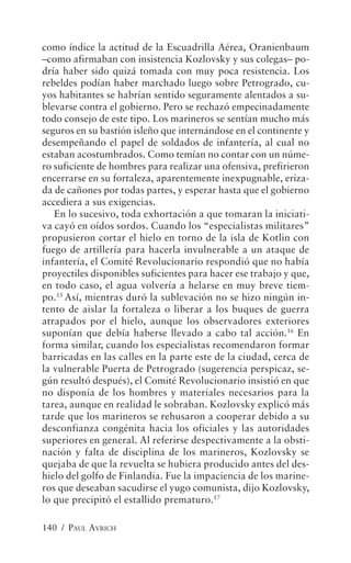 como índice la actitud de la Escuadrilla Aérea, Oranienbaum
–como afirmaban con insistencia Kozlovsky y sus colegas– po-
dría haber sido quizá tomada con muy poca resistencia. Los
rebeldes podían haber marchado luego sobre Petrogrado, cu-
yos habitantes se habrían sentido seguramente alentados a su-
blevarse contra el gobierno. Pero se rechazó empecinadamente
todo consejo de este tipo. Los marineros se sentían mucho más
seguros en su bastión isleño que internándose en el continente y
desempeñando el papel de soldados de infantería, al cual no
estaban acostumbrados. Como temían no contar con un núme-
ro suficiente de hombres para realizar una ofensiva, prefirieron
encerrarse en su fortaleza, aparentemente inexpugnable, eriza-
da de cañones por todas partes, y esperar hasta que el gobierno
accediera a sus exigencias.
   En lo sucesivo, toda exhortación a que tomaran la iniciati-
va cayó en oídos sordos. Cuando los “especialistas militares”
propusieron cortar el hielo en torno de la isla de Kotlin con
fuego de artillería para hacerla invulnerable a un ataque de
infantería, el Comité Revolucionario respondió que no había
proyectiles disponibles suficientes para hacer ese trabajo y que,
en todo caso, el agua volvería a helarse en muy breve tiem-
po.15 Así, mientras duró la sublevación no se hizo ningún in-
tento de aislar la fortaleza o liberar a los buques de guerra
atrapados por el hielo, aunque los observadores exteriores
suponían que debía haberse llevado a cabo tal acción.16 En
forma similar, cuando los especialistas recomendaron formar
barricadas en las calles en la parte este de la ciudad, cerca de
la vulnerable Puerta de Petrogrado (sugerencia perspicaz, se-
gún resultó después), el Comité Revolucionario insistió en que
no disponía de los hombres y materiales necesarios para la
tarea, aunque en realidad le sobraban. Kozlovsky explicó más
tarde que los marineros se rehusaron a cooperar debido a su
desconfianza congénita hacia los oficiales y las autoridades
superiores en general. Al referirse despectivamente a la obsti-
nación y falta de disciplina de los marineros, Kozlovsky se
quejaba de que la revuelta se hubiera producido antes del des-
hielo del golfo de Finlandia. Fue la impaciencia de los marine-
ros que deseaban sacudirse el yugo comunista, dijo Kozlovsky,
lo que precipitó el estallido prematuro.17

140 / PAUL AVRICH
 