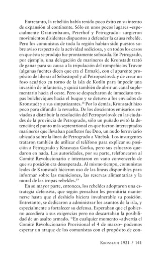 Entretanto, la rebelión había tenido poco éxito en su intento
de expansión al continente. Sólo en unos pocos lugares –espe-
cialmente Oranienbaum, Peterhof y Petrogrado– surgieron
movimientos disidentes dispuestos a defender la causa rebelde.
Pero los comunistas de toda la región habían sido puestos so-
bre aviso respecto de la actividad sediciosa, y en todos los casos
en que ésta se produjo fue prontamente sofocada. En Petrogrado,
por ejemplo, una delegación de marineros de Kronstadt trató
de ganar para su causa a la tripulación del rompehielos Truvor
(algunas fuentes dicen que era el Ermak), con el aparente pro-
pósito de liberar al Sebastopol y al Petropavlovsk y de crear un
foso acuático en torno de la isla de Kotlin para impedir una
invasión de infantería, y quizá también de abrir un canal suple-
mentario hacia el oeste. Pero se despacharon de inmediato tro-
pas bolcheviques hacia el buque y se detuvo a los enviados de
Kronstadt y a sus simpatizantes.18 Por lo demás, Kronstadt hizo
poco para difundir la revuelta. De los doscientos emisarios en-
viados a distribuir la resolución del Petropavlovsk en las ciuda-
des de la provincia de Petrogrado, sólo un puñado evitó la de-
tención; el punto más septentrional en que fueron interceptados
marineros que llevaban panfletos fue Dno, un nudo ferroviario
ubicado sobre la línea de Petrogrado a Vitebsk. Los insurgentes
trataron también de utilizar el teléfono para explicar su posi-
ción a Petrogrado y Krasnaya Gorka, pero sus esfuerzos que-
daron en nada. Las autoridades, por su parte, telefonearon al
Comité Revolucionario e intentaron en vano convencerlo de
que su posición era desesperada. Al mismo tiempo, comunistas
leales de Kronstadt hicieron uso de las líneas disponibles para
informar sobre las municiones, las reservas alimentarias y la
moral de las tropas rebeldes.19
   En su mayor parte, entonces, los rebeldes adoptaron una es-
trategia defensiva, que según pensaban les permitiría mante-
nerse hasta que el deshielo hiciera invulnerable su posición.
Entretanto, se dedicaron a administrar los asuntos de la isla, y
especialmente a fortalecer su defensa. Esperaban que el gobier-
no accediera a sus exigencias pero no descartaban la posibili-
dad de un asalto armado. “En cualquier momento –advertía el
Comité Revolucionario Provisional el 4 de marzo– podemos
esperar un ataque de los comunistas con el propósito de con-

                                           KRONSTADT 1921 / 141
 