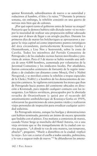 quistar Kronstadt, subordinarnos de nuevo a su autoridad y
reducirnos al hambre, el frío y la ruina.”20 Durante la primera
semana, sin embargo, la rebelión consistió en una guerra de
nervios más bien que de cañones.
   ¿Por qué esperó tanto el gobierno antes de lanzar su ataque?
Parecería que la demora hubiera sido dictada tanto –si no más–
por la necesidad de realizar una preparación militar adecuada
como por el deseo de llegar a un arreglo pacífico. Durante los
primeros días de marzo los bolcheviques se apresuraron a ase-
gurar la vieja capital así como importantes puntos estratégicos
del área circundante, particularmente Krasnaya Gorka y
Oranienbaum, y Lisy Nos y Sestroretsk, sobre la costa de
Carelia. Todos los miembros del Partido Comunista de
Petrogrado y de las ciudades vecinas fueron movilizados y pro-
vistos de armas. Para el 5 de marzo se había reunido una mili-
cia de unos 4.000 hombres, aumentada por voluntarios de la
Juventud Comunista y los sindicatos locales. Por añadidura,
fueron convocados centenares de kursanty de la región inme-
diata y de ciudades tan distantes como Moscú, Orel y Nizhni
Novgorod, y se movilizó contra la rebelión a tropas especiales
de la Cheka (Vokhr) y a hombres de los destacamentos de ins-
pección caminera. Se vigilaron estrictamente los trenes que iban
de Petrogrado hacia puntos del continente ubicados en direc-
ción a Kronstadt, para impedir cualquier contacto con los in-
surgentes. Los líderes soviéticos, preocupados por la abortada
revuelta de Oranienbaum (y quizá por el recuerdo del
amotinamiento antibolchevique de Krasnaya Gorka en 1919),
reforzaron las guarniciones de estos puntos vitales y realizaron
viajes personales de inspección para erradicar cualquier activi-
dad sediciosa.
   En Petrogrado misma, aunque las huelgas y demostraciones
casi habían terminado, persistía un ánimo de oscura aprensión
que lindaba con el pánico. Una mañana a comienzos de marzo,
cuando Víctor Serge se marchaba del Hotel Astoria, vio a una
vieja sirvienta que se iba tranquilamente de la ciudad con va-
rios paquetes. “¿A dónde te vas de esta manera, tan temprano,
abuela?”, preguntó. “Huele a disturbios en la ciudad –replicó
la vieja–. Les van a cortar el cuello a todos ustedes, pobrecitos,
y lo van a saquear todo de nuevo.”21 Se difundieron las amena-

142 / PAUL AVRICH
 