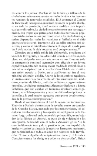 zas contra los judíos. Muchas de las fábricas y talleres de la
ciudad mantuvieron sus puertas cerradas debido a los incesan-
tes rumores de renovados estallidos. El 3 de marzo el Comité
de Defensa de Petrogrado, investido entonces de poder absolu-
to en toda la provincia, tomó severas medidas para impedir
cualquier disturbio. La ciudad se transformó en una vasta guar-
nición, con tropas que patrullaban todos los barrios. Se pega-
ron carteles en los muros que recordaban a los ciudadanos que
serían dispersadas todas las reuniones y fusilados en el sitio
quienes se resistieran. Durante el día las calles estaban casi de-
siertas, y como se estableció entonces el toque de queda para
las 9 de la noche, la vida nocturna cesó completamente.22
    Zinoviev, en su triple rol de jefe del partido, presidente del
Soviet de Petrogrado, y presidente del Comité de Defensa, hizo
pleno uso del poder concentrado en sus manos. Durante toda
la emergencia continuó actuando con eficacia y en forma
expeditiva, mostrando en muy escasa medida la excitabilidad o
la tendencia al pánico que se le achacaban. El 4 de marzo citó a
una sesión especial al Soviet, en la cual Kronstadt fue el tema
principal del orden del día. Aparte de los miembros regulares,
se invitó a asistir a representantes de otras instituciones: sindi-
catos, comités de fábrica, unidades militares y organizaciones
juveniles. Los líderes anarquistas Alexander Berkman y Emma
Goldman, que aún estaban en términos amistosos con el go-
bierno, se hallaban presentes y dejaron vívidas descripciones de
la sesión, a la cual pueden agregarse unos pocos detalles toma-
dos de la prensa contemporánea.23
    Desde el comienzo hasta el final la sesión fue tormentosa.
Zinoviev y Kalinin denunciaron la revuelta como un complot
de la Guardia Blanca, instigado por los mencheviques, los so-
cialistas revolucionarios y los agentes de inteligencia de la En-
tente, luego de lo cual un hombre de la primera fila, un trabaja-
dor de la fábrica del Arsenal, se puso de pie y defendió a los
insurgentes. Señalando con el dedo a Zinoviev, gritó: “Es la
cruel indiferencia tuya y de tu partido lo que nos impulsó a la
huelga y suscitó la simpatía de nuestros hermanos marineros,
que habían luchado codo con codo con nosotros en la Revolu-
ción. No son culpables de ningún otro crimen, y tú lo sabes.
Conscientemente los denigras y pides su destrucción”. Gritos

                                            KRONSTADT 1921 / 143
 