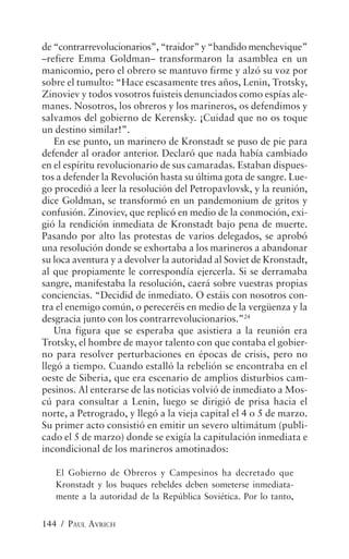 de “contrarrevolucionarios”, “traidor” y “bandido menchevique”
–refiere Emma Goldman– transformaron la asamblea en un
manicomio, pero el obrero se mantuvo firme y alzó su voz por
sobre el tumulto: “Hace escasamente tres años, Lenin, Trotsky,
Zinoviev y todos vosotros fuisteis denunciados como espías ale-
manes. Nosotros, los obreros y los marineros, os defendimos y
salvamos del gobierno de Kerensky. ¡Cuidad que no os toque
un destino similar!”.
   En ese punto, un marinero de Kronstadt se puso de pie para
defender al orador anterior. Declaró que nada había cambiado
en el espíritu revolucionario de sus camaradas. Estaban dispues-
tos a defender la Revolución hasta su última gota de sangre. Lue-
go procedió a leer la resolución del Petropavlovsk, y la reunión,
dice Goldman, se transformó en un pandemonium de gritos y
confusión. Zinoviev, que replicó en medio de la conmoción, exi-
gió la rendición inmediata de Kronstadt bajo pena de muerte.
Pasando por alto las protestas de varios delegados, se aprobó
una resolución donde se exhortaba a los marineros a abandonar
su loca aventura y a devolver la autoridad al Soviet de Kronstadt,
al que propiamente le correspondía ejercerla. Si se derramaba
sangre, manifestaba la resolución, caerá sobre vuestras propias
conciencias. “Decidid de inmediato. O estáis con nosotros con-
tra el enemigo común, o pereceréis en medio de la vergüenza y la
desgracia junto con los contrarrevolucionarios.”24
   Una figura que se esperaba que asistiera a la reunión era
Trotsky, el hombre de mayor talento con que contaba el gobier-
no para resolver perturbaciones en épocas de crisis, pero no
llegó a tiempo. Cuando estalló la rebelión se encontraba en el
oeste de Siberia, que era escenario de amplios disturbios cam-
pesinos. Al enterarse de las noticias volvió de inmediato a Mos-
cú para consultar a Lenin, luego se dirigió de prisa hacia el
norte, a Petrogrado, y llegó a la vieja capital el 4 o 5 de marzo.
Su primer acto consistió en emitir un severo ultimátum (publi-
cado el 5 de marzo) donde se exigía la capitulación inmediata e
incondicional de los marineros amotinados:

   El Gobierno de Obreros y Campesinos ha decretado que
   Kronstadt y los buques rebeldes deben someterse inmediata-
   mente a la autoridad de la República Soviética. Por lo tanto,


144 / PAUL AVRICH
 