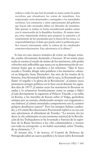 ordeno a todos los que han levantado su mano contra la patria
   socialista que abandonen las armas de inmediato. Los
   empecinados serán desarmados y entregados a las autoridades
   soviéticas. Los comisarios y otros representantes del gobierno
   que hayan sido arrestados deben ser liberados de inmediato.
   Sólo quienes se rindan en forma incondicional pueden contar
   con la misericordia de la República Soviética. Al mismo tiem-
   po, estoy impartiendo órdenes para preparar la represión y el
   sometimiento de los amotinados por la fuerza de las armas. La
   responsabilidad por el daño que pueda sufrir la población pací-
   fica recaerá enteramente sobre la cabeza de los amotinados
   contrarrevolucionarios. Esta advertencia es la última.25

   Si ésta era una sincera tentativa de evitar un choque arma-
do, estaba obviamente destinada a fracasar. Al no tomar para
nada en cuenta el estado de ánimo de los marineros, sólo podía
volverlos más inflexibles que nunca en su determinación de sos-
tenerse hasta que se accediera a las reformas. “Que le haya
tocado a Trotsky dirigir tales palabras a los marineros –obser-
vó su biógrafo, Isaac Deutscher– fue otra de las ironías de la
historia. Esta Kronstadt había sido la suya, la Kronstadt que el
llamó ‘el orgullo y la gloria de la Revolución’. ¡Cuántas veces
pronunció arengas políticas en la base naval durante los agita-
dos días de 1917! ¡Cuántas veces los marineros lo llevaron en
andas y lo aclamaron frenéticamente como su amigo y líder!
¡Cuán devotamente lo siguieron al Palacio Táuride, a su celda
en Kresty, a las murallas de Kazan sobre el Volga, guiándose
siempre por su consejo, obedeciendo siempre casi ciegamente a
sus órdenes! ¡Cuántas ansiedades compartieron con él, cuántos
peligros desafiaron juntos!” Pero los tiempos habían cambia-
do, y el Comité Revolucionario Provisional replicó a su vez con
una advertencia al ultimátum de Trotsky: “La novena ola [es
decir, la ola culminante en una tormenta marina] de la Revolu-
ción de los Trabajadores se ha levantado y barrerá de la super-
ficie de la Rusia Soviética a los viles calumniadores y tiranos
con toda su corrupción –y no habrá necesidad, señor Trotsky,
de tu clemencia–”.26
   El mismo día, 5 de marzo, el Comité de Defensa de
Petrogrado editó un nuevo panfleto y lo lanzó sobre Kronstadt

                                             KRONSTADT 1921 / 145
 