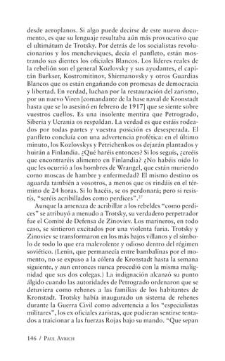 desde aeroplanos. Si algo puede decirse de este nuevo docu-
mento, es que su lenguaje resultaba aún más provocativo que
el ultimátum de Trotsky. Por detrás de los socialistas revolu-
cionarios y los mencheviques, decía el panfleto, están mos-
trando sus dientes los oficiales Blancos. Los líderes reales de
la rebelión son el general Kozlovsky y sus ayudantes, el capi-
tán Burkser, Kostromitinov, Shirmanovsky y otros Guardias
Blancos que os están engañando con promesas de democracia
y libertad. En verdad, luchan por la restauración del zarismo,
por un nuevo Viren [comandante de la base naval de Kronstadt
hasta que se lo asesinó en febrero de 1917] que se siente sobre
vuestros cuellos. Es una insolente mentira que Petrogrado,
Siberia y Ucrania os respaldan. La verdad es que estáis rodea-
dos por todas partes y vuestra posición es desesperada. El
panfleto concluía con una advertencia profética: en el último
minuto, los Kozlovskys y Petrichenkos os dejarán plantados y
huirán a Finlandia. ¿Qué haréis entonces? Si los seguís, ¿creéis
que encontraréis alimento en Finlandia? ¿No habéis oído lo
que les ocurrió a los hombres de Wrangel, que están muriendo
como moscas de hambre y enfermedad? El mismo destino os
aguarda también a vosotros, a menos que os rindáis en el tér-
mino de 24 horas. Si lo hacéis, se os perdonará; pero si resis-
tís, “seréis acribillados como perdices”.27
    Aunque la amenaza de acribillar a los rebeldes “como perdi-
ces” se atribuyó a menudo a Trotsky, su verdadero perpetrador
fue el Comité de Defensa de Zinoviev. Los marineros, en todo
caso, se sintieron excitados por una violenta furia. Trotsky y
Zinoviev se transformaron en los más bajos villanos y el símbo-
lo de todo lo que era malevolente y odioso dentro del régimen
soviético. (Lenin, que permanecía entre bambalinas por el mo-
mento, no se expuso a la cólera de Kronstadt hasta la semana
siguiente, y aun entonces nunca procedió con la misma malig-
nidad que sus dos colegas.) La indignación alcanzó su punto
álgido cuando las autoridades de Petrogrado ordenaron que se
detuviera como rehenes a las familias de los habitantes de
Kronstadt. Trotsky había inaugurado un sistema de rehenes
durante la Guerra Civil como advertencia a los “especialistas
militares”, los ex oficiales zaristas, que pudieran sentirse tenta-
dos a traicionar a las fuerzas Rojas bajo su mando. “Que sepan

146 / PAUL AVRICH
 