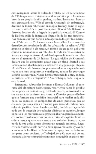 esos renegados –decía la orden de Trotsky del 30 de setiembre
de 1918– que están traicionando al mismo tiempo a los miem-
bros de su propia familia: padres, madres, hermanas, herma-
nos, esposas e hijos.”28 En el caso de Kronstadt, sin embargo, la
decisión de tomar rehenes no la adoptó Trotsky, como lo sugie-
ren una cantidad de exposiciones, sino el Comité de Defensa de
Petrogrado antes de la llegada de aquél a la ciudad. El Comité
de Defensa pidió la inmediata liberación de los tres funciona-
rios comunistas que habían sido aprisionados por los marine-
ros el 2 de marzo: “Si les tocáis un solo cabello a los camaradas
detenidos, responderán de ello las cabezas de los rehenes”.29 El
anuncio se hizo el 5 de marzo, el mismo día en que el gobierno
emitió su ultimátum a los rebeldes. El 7 de marzo Izvestiia de
Kronstadt respondió con el pedido de que se liberara a los rehe-
nes en el término de 24 horas: “La guarnición de Kronstadt
declara que los comunistas gozan aquí de plena libertad y sus
familias están absolutamente a salvo. No se seguirá aquí el ejem-
plo del Soviet de Petrogrado, pues consideramos que tales mé-
todos son muy vergonzosos y malignos, aunque los provoque
la furia desesperada. Nunca hemos presenciado antes, en toda
la historia, actos semejantes”.30 Sin embargo, nada surgió de
este llamado.
   Entretanto, Alexander Berkman y Emma Goldman, al ente-
rarse del ultimátum bolchevique, resolvieron hacer lo posible
por impedir un baño de sangre. El 5 de marzo, junto con dos de
sus camaradas enviaron una carta a Zinoviev proponiéndole
que se formara una comisión imparcial para mediar en la dis-
puta. La comisión se compondría de cinco personas, dos de
ellas anarquistas, e iría a Kronstadt para tratar de elaborar una
solución pacífica. Fue el hambre y el frío, decía la carta, combi-
nada con la ausencia de cualquier alivio a sus agravios, lo que
impulsó a los marineros a la protesta abierta, pero los auténti-
cos contrarrevolucionarios podrían tratar de explotar la situa-
ción a menos que se le encuentre una solución inmediata, no
por la fuerza de las armas sino por un acuerdo amistoso. Recu-
rrir a la violencia sólo serviría para agravar las cosas y ayudar
a la causa de los Blancos. Al mismo tiempo, el uso de la fuerza
por parte de un gobierno de Trabajadores y Campesinos contra
los trabajadores y campesinos mismos produciría un efecto pro-

                                           KRONSTADT 1921 / 147
 