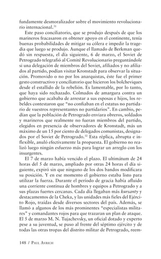 fundamente desmoralizador sobre el movimiento revoluciona-
rio internacional.31
   Este paso conciliatorio, que se produjo después de que los
marineros fracasaron en obtener apoyo en el continente, tenía
buenas probabilidades de mitigar su cólera e impedir la trage-
dia que luego se produjo. Aunque el llamado de Berkman que-
dó sin respuesta, el día siguiente, 6 de marzo, el Soviet de
Petrogrado telegrafió al Comité Revolucionario preguntándole
si una delegación de miembros del Soviet, afiliados y no afilia-
dos al partido, podían visitar Kronstadt para observar la situa-
ción. Promovido o no por los anarquistas, éste fue el primer
gesto constructivo y conciliatorio que hicieron los bolcheviques
desde el estallido de la rebelión. Es lamentable, por lo tanto,
que haya sido rechazado. Colmados de amargura contra un
gobierno que acababa de arrestar a sus esposas e hijos, los re-
beldes contestaron que “no confiaban en el estatus no partida-
rio de vuestros representantes no partidarios”. En cambio, pe-
dían que la población de Petrogrado enviara obreros, soldados
y marineros que realmente no fueran miembros del partido,
elegidos en presencia de observadores de Kronstadt, más un
máximo de un 15 por ciento de delegados comunistas, designa-
dos por el Soviet de Petrogrado.32 Esta réplica, abrupta e in-
flexible, anuló efectivamente la propuesta. El gobierno no rea-
lizó luego ningún esfuerzo más para lograr un arreglo con los
insurgentes.
   El 7 de marzo había vencido el plazo. El ultimátum de 24
horas del 5 de marzo, ampliado por otras 24 horas el día si-
guiente, expiró sin que ninguno de los dos bandos modificara
su posición. Y en ese momento el gobierno estaba listo para
utilizar la fuerza. Durante el período de gracia había afluido
una corriente continua de hombres y equipos a Petrogrado y a
sus plazas fuertes cercanas. Cada día llegaban más kursanty y
destacamentos de la Cheka, y las unidades más fieles del Ejérci-
to Rojo, traídas desde diversos sectores del país. Además, se
llamó a algunos de los más prominentes “especialistas milita-
res” y comandantes rojos para que trazaran un plan de ataque.
El 5 de marzo M. N. Tujachevsky, un oficial dotado y experto
pese a su juventud, se puso al frente del séptimo ejército y de
todas las otras tropas del distrito militar de Petrogrado, reem-

148 / PAUL AVRICH
 