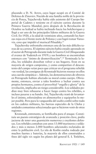 plazando a D. N. Avrov, cuyo lugar ocupó en el Comité de
Defensa de Zinoviev. Nacido de una familia noble de la provin-
cia de Penza, Tujachevsky había sido asistente del Cuerpo Im-
perial de Cadetes y teniente en el ejército zarista durante la
Primera Guerra Mundial, pero después de la Revolución de
Octubre su lealtad se había inclinado hacia los bolcheviques y
llegó a ser uno de los principales líderes militares de la Guerra
Civil. En 1920, a la edad de veintisiete años, comandó las fuer-
zas rojas en el frente norte de Polonia y casi logró tomar Varso-
via, cosa que impidió el mariscal Pilsudsky.33
    Tujachevsky enfrentaba entonces una de las más difíciles ta-
reas de su carrera. El séptimo ejército había estado apostado en
el sector de Petrogrado durante toda la Guerra Civil (bloqueando
el avance de Yudenich en 1919) y sus hombres se encontraban
entonces con “ánimo de desmovilización”.34 Terminada la lu-
cha, los soldados deseaban volver a sus hogares. Eran en su
mayoría de origen campesino, y como compartían el descon-
tento del campo veían poco que criticar en el programa rebelde
–en verdad, las consignas de Kronstadt hicieron resonar en ellos
una cuerda simpática–. Además, las demostraciones de obreros
en Petrogrado habían afectado su moral como cuerpo. Obvia-
mente, entonces, enviar a tales hombres a luchar contra sus
propios hermanos, contra el proverbial “orgullo y gloria” de la
revolución, implicaba un riesgo considerable. Los soldados po-
dían muy bien rehusarse a hacer fuego contra los rebeldes, o
incluso pasarse a su bando. Así, Tujachevsky trató de levantar-
les el ánimo, esforzándose en alimentarlos y equiparlos lo me-
jor posible. Pero para la vanguardia del asalto confió sobre todo
en los cadetes militares, las fuerzas especiales de la Cheka y
unidades comunistas seleccionadas que se hicieron venir de otras
regiones.
    Kronstadt, entretanto, se fortificaba para el ataque. Consti-
tuía un puesto estratégico de avanzada y posición clave, podía
jactarse de tener una guarnición numerosa y excelentes defen-
sas. Los rebeldes contaban con unos 13.000 marineros y solda-
dos y más o menos 2.000 hombres adicionales reclutados de
entre la población civil. La isla de Kotlin estaba rodeada por
muchos fuertes y baterías, la mayoría de ellos construidos a
fines del siglo XIX según los planes del general E. I. Totleben,

                                          KRONSTADT 1921 / 149
 