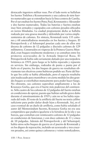 destacado ingeniero militar ruso. Por el lado norte se hallaban
los fuertes Totleben y Krasnoarmeets y una cadena de siete fuer-
tes numerados que se extendían hacia la línea costera de Carelia.
Por el sur estaban los fuertes Peter, Paul, Kronstantin y Alexander
y dos fuertes numerados. Todas las baterías y fuertes estaban
muy bien armados y equipados con cañones pesados ubicados
en torres blindadas. La ciudad propiamente dicha se hallaba
rodeada por una gruesa muralla y defendida por varios empla-
zamientos de cañones. En síntesis, Kronstadt tenía 135 caño-
nes y 68 ametralladoras montadas en los fuertes y buques. El
Petropavlovsk y el Sebastopol poseían cada uno de ellos una
docena de cañones de 12 pulgadas y dieciséis cañones de 129
milímetros. Construidos en vísperas de la Primera Guerra Mun-
dial, eran buques totalmente modernos y se contaban entre los
primeros acorazados de la Armada Imperial Rusa. El
Petropavlovsk había sido seriamente dañado por una torpedera
británica en 1919, pero luego se lo había reparado y repuesto
en servicio. Sin embargo, rodeados de punta a punta por el
hielo en el puerto, los dos buques de guerra no resultaban ob-
viamente tan efectivos como hubieran podido ser. Parte del hie-
lo que los ceñía se había ablandado, pero el espacio resultaba
aún inadecuado para maniobrar y en cierta medida los dos gran-
des buques se estorbaban mutuamente para poder hacer fuego.
No obstante, sus cañones superaban ampliamente a los de
Krasnaya Gorka, que era el fuerte más poderoso del continen-
te. Sólo cuatro de los cañones de 12 pulgadas del fuerte estaban
en condiciones de operar, puesto que habían sufrido grave daño
durante el amotinamiento de 1919 y aún no se los había repa-
rado del todo. El resto de la artillería del fuerte no tenía calibre
suficiente para poder dañar desde lejos a Kronstadt. Así, en el
caso eventual de un duelo de artillería, como había señalado el
autor del Memorándum Secreto, Krasnaya Gorka no era una
competidora que pudiera igualarse a la fortaleza de la isla y sus
barcos, que contaban con veinticuatro cañones de 12 pulgadas
en condiciones de funcionar, y con doce cañones de 11 y cinco
de 10 pulgadas. Además del Petropavlovsk y del Sebastopol,
había otros ocho buques de guerra en el puerto de Kronstadt y
en los diques de reparación, incluido un acorazado y tres cruce-
ros pesados, así como quince cañoneras y veinte remolcadores.

150 / PAUL AVRICH
 