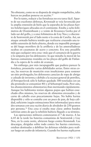 No obstante, como no se disponía de ningún rompehielos, tales
barcos no podían ponerse en acción.35
   Por lo tanto, reducir a las fortalezas no era tarea fácil. Apar-
te de sus excelentes defensas, Kronstadt se veía favorecida por
la amplia extensión de hielo que la separaba de las plazas fuer-
tes bolcheviques ubicadas en el continente. Estaba a ocho kiló-
metros de Oranienbaum y a veinte de Krasnaya Gorka por el
lado sur del golfo, y a once kilómetros de Lisy Nos y a diecisie-
te de Sestroretsk por el lado norte o la costa de Carelia. Así, un
ataque armado hubiera tenido que realizarse cruzando una te-
mible extensión de hielo abierto, donde era imposible proteger-
se del fuego mortífero de la artillería y de las ametralladoras
ocultas en casamatas de acero y concreto. Era esta pesadilla
más que cualquier otra cosa –más que el cansancio de la guerra
o la simpatía por los defensores– lo que minaba la moral de las
fuerzas comunistas reunidas en las playas del golfo de Finlan-
dia a la espera de la orden de avanzar.
   Sin embargo, por más inexpugnable que pudiera parecer la
fortaleza, presentaba varias debilidades serias. Entre otras co-
sas, las reservas de munición eran insuficientes para sostener
un sitio prolongado; los defensores carecían de ropa de abrigo
y calzado de invierno; y debido a la escasez general de petróleo,
al Petropavlovsk sólo le habían quedado 300 toneladas (en un
día promedio se consumían 40) y al Sebastopol nada. Peor aún,
los abastecimientos alimentarios iban mermando rápidamente.
Aunque los habitantes tenían algunas papas que habían cose-
chado ellos mismos, las reservas de alimentos envasados y de
carne de caballo eran precariamente bajas. No había harina
disponible y sólo se contaba con un poco de pan, de baja cali-
dad, suficiente (según estimaciones bien informadas) para otras
dos semanas con una ración diaria de alrededor de 250 gramos
por persona.36 Una cosa sí estaba muy clara: ambos bandos
sufrirían antes de que la rebelión hubiera llegado a su término.
   Las operaciones militares comenzaron el 7 de marzo. A las
6.45 de la tarde las baterías comunistas de Sestroretsk y Lisy
Nos, en la costa norte, abrieron fuego contra Kronstadt. Las
descargas, dirigidas sobre todo contra los fuertes exteriores,
estaban destinadas a debilitar las defensas rebeldes para reali-
zar luego un asalto de infantería. Cuando los fuertes replicaron

                                            KRONSTADT 1921 / 151
 