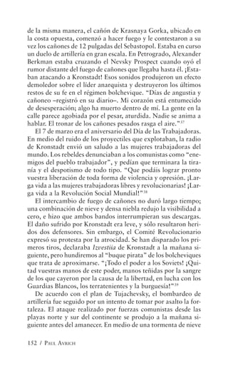 de la misma manera, el cañón de Krasnaya Gorka, ubicado en
la costa opuesta, comenzó a hacer fuego y le contestaron a su
vez los cañones de 12 pulgadas del Sebastopol. Estaba en curso
un duelo de artillería en gran escala. En Petrogrado, Alexander
Berkman estaba cruzando el Nevsky Prospect cuando oyó el
rumor distante del fuego de cañones que llegaba hasta él. ¡Esta-
ban atacando a Kronstadt! Esos sonidos produjeron un efecto
demoledor sobre el líder anarquista y destruyeron los últimos
restos de su fe en el régimen bolchevique. “Días de angustia y
cañoneo –registró en su diario–. Mi corazón está entumecido
de desesperación; algo ha muerto dentro de mí. La gente en la
calle parece agobiada por el pesar, aturdida. Nadie se anima a
hablar. El tronar de los cañones pesados rasga el aire.”37
   El 7 de marzo era el aniversario del Día de las Trabajadoras.
En medio del ruido de los proyectiles que explotaban, la radio
de Kronstadt envió un saludo a las mujeres trabajadoras del
mundo. Los rebeldes denunciaban a los comunistas como “ene-
migos del pueblo trabajador”, y pedían que terminara la tira-
nía y el despotismo de todo tipo. “Que podáis lograr pronto
vuestra liberación de toda forma de violencia y opresión. ¡Lar-
ga vida a las mujeres trabajadoras libres y revolucionarias! ¡Lar-
ga vida a la Revolución Social Mundial!”38
   El intercambio de fuego de cañones no duró largo tiempo;
una combinación de nieve y densa niebla redujo la visibilidad a
cero, e hizo que ambos bandos interrumpieran sus descargas.
El daño sufrido por Kronstadt era leve, y sólo resultaron heri-
dos dos defensores. Sin embargo, el Comité Revolucionario
expresó su protesta por la atrocidad. Se han disparado los pri-
meros tiros, declaraba Izvestiia de Kronstadt a la mañana si-
guiente, pero hundiremos al “buque pirata” de los bolcheviques
que trata de aproximarse. “¡Todo el poder a los Soviets! ¡Qui-
tad vuestras manos de este poder, manos teñidas por la sangre
de los que cayeron por la causa de la libertad, en lucha con los
Guardias Blancos, los terratenientes y la burguesía!”39
   De acuerdo con el plan de Tujachevsky, el bombardeo de
artillería fue seguido por un intento de tomar por asalto la for-
taleza. El ataque realizado por fuerzas comunistas desde las
playas norte y sur del continente se produjo a la mañana si-
guiente antes del amanecer. En medio de una tormenta de nieve

152 / PAUL AVRICH
 