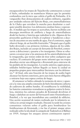 enceguecedora las tropas de Tujachevsky comenzaron a cruzar
el hielo, enfundadas en mamelucos blancos que les permitía
confundirse con la nieve que cubría el golfo de Finlandia. A la
vanguardia iban destacamentos de cadetes militares, seguidos
por unidades selectas del Ejército Rojo, con ametralladoristas
de la Cheka que cerraban la marcha para desalentar a cual-
quier posible desertor. Los defensores estaban listos y esperan-
do. A medida que las tropas se acercaban, fueron recibidas con
descargas mortíferas de artillería y fuego de ametralladoras
desde los fuertes y baterías que rodeaban la isla. Algunos de los
proyectiles quebraron el hielo al explotar y hundieron a dece-
nas de atacantes en una tumba de agua. Fue el comienzo, según
observó Serge, de un horrible fratricidio.40 Después que el golfo
hubo devorado a sus primeras víctimas, algunos de los solda-
dos Rojos, incluido un cuerpo de kursanty de Peterhof, comen-
zaron a defeccionar y pasarse a los insurgentes. Otros se rehu-
saron a avanzar pese a las amenazas de los ametralladoristas de
la retaguardia, que tenían orden de tirar sobre cualquiera que
vacilara. El comisario del grupo norte informó que sus tropas
deseaban enviar una delegación a Kronstadt para enterarse de
los pedidos de los insurgentes. La noche anterior, según parece,
soldados bolcheviques habían llegado ya hasta la ciudad en
pequeños grupos para intercambiar literatura con los defenso-
res.41 Al final, sólo una fracción de las tropas de asalto logró
alcanzar los fuertes exteriores, pero aun éstos fueron obligados
a retirarse bajo una espesa cortina de fuego.
   Al amanecer se había calmado la tormenta de nieve y apare-
ció a la vista una amplia extensión de hielo literalmente cubierta
de cadáveres de ambos bandos. Al restablecerse la visibilidad,
las baterías comunistas reanudaron su golpeteo contra la forta-
leza, mientras los cañones pesados de Kronstadt devolvían el
fuego y dañaban un sector del ferrocarril entre Oranienbaum y
Peterhof, a la vez que incendiaban una cantidad de edificios.
Una acción ocasional de tanteo realizada por la infantería so-
viética no arrojó ningún resultado. Durante la tarde los aviones
comunistas volaron sobre el golfo para bombardear las
fortificaciones de Kronstadt, y ése fue el primer ataque aéreo
realizado sobre la isla desde la campaña de Yudenich en el Báltico
en 1919. Aunque los ataques aéreos continuaron esporá-

                                           KRONSTADT 1921 / 153
 