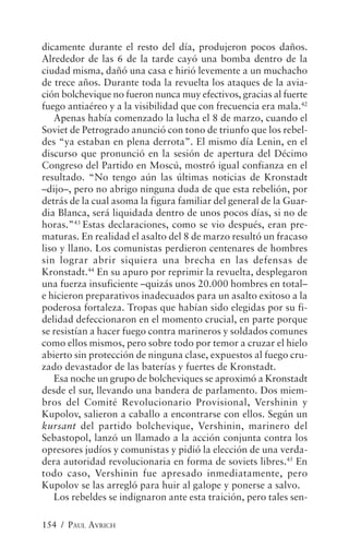 dicamente durante el resto del día, produjeron pocos daños.
Alrededor de las 6 de la tarde cayó una bomba dentro de la
ciudad misma, dañó una casa e hirió levemente a un muchacho
de trece años. Durante toda la revuelta los ataques de la avia-
ción bolchevique no fueron nunca muy efectivos, gracias al fuerte
fuego antiaéreo y a la visibilidad que con frecuencia era mala.42
   Apenas había comenzado la lucha el 8 de marzo, cuando el
Soviet de Petrogrado anunció con tono de triunfo que los rebel-
des “ya estaban en plena derrota”. El mismo día Lenin, en el
discurso que pronunció en la sesión de apertura del Décimo
Congreso del Partido en Moscú, mostró igual confianza en el
resultado. “No tengo aún las últimas noticias de Kronstadt
–dijo–, pero no abrigo ninguna duda de que esta rebelión, por
detrás de la cual asoma la figura familiar del general de la Guar-
dia Blanca, será liquidada dentro de unos pocos días, si no de
horas.”43 Estas declaraciones, como se vio después, eran pre-
maturas. En realidad el asalto del 8 de marzo resultó un fracaso
liso y llano. Los comunistas perdieron centenares de hombres
sin lograr abrir siquiera una brecha en las defensas de
Kronstadt.44 En su apuro por reprimir la revuelta, desplegaron
una fuerza insuficiente –quizás unos 20.000 hombres en total–
e hicieron preparativos inadecuados para un asalto exitoso a la
poderosa fortaleza. Tropas que habían sido elegidas por su fi-
delidad defeccionaron en el momento crucial, en parte porque
se resistían a hacer fuego contra marineros y soldados comunes
como ellos mismos, pero sobre todo por temor a cruzar el hielo
abierto sin protección de ninguna clase, expuestos al fuego cru-
zado devastador de las baterías y fuertes de Kronstadt.
   Esa noche un grupo de bolcheviques se aproximó a Kronstadt
desde el sur, llevando una bandera de parlamento. Dos miem-
bros del Comité Revolucionario Provisional, Vershinin y
Kupolov, salieron a caballo a encontrarse con ellos. Según un
kursant del partido bolchevique, Vershinin, marinero del
Sebastopol, lanzó un llamado a la acción conjunta contra los
opresores judíos y comunistas y pidió la elección de una verda-
dera autoridad revolucionaria en forma de soviets libres.45 En
todo caso, Vershinin fue apresado inmediatamente, pero
Kupolov se las arregló para huir al galope y ponerse a salvo.
   Los rebeldes se indignaron ante esta traición, pero tales sen-

154 / PAUL AVRICH
 