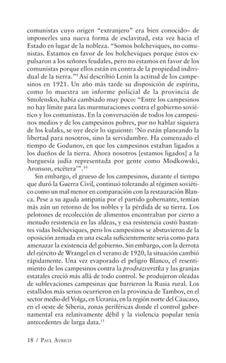 comunistas cuyo origen “extranjero” era bien conocido– de
imponerles una nueva forma de esclavitud, esta vez hacia el
Estado en lugar de la nobleza. “Somos bolcheviques, no comu-
nistas. Estamos en favor de los bolcheviques porque éstos ex-
pulsaron a los señores feudales, pero no estamos en favor de los
comunistas porque ellos están en contra de la propiedad indivi-
dual de la tierra.”9 Así describió Lenin la actitud de los campe-
sinos en 1921. Un año más tarde su disposición de espíritu,
como lo muestra un informe policial de la provincia de
Smolensko, había cambiado muy poco: “Entre los campesinos
no hay límite para las murmuraciones contra el gobierno sovié-
tico y los comunistas. En la conversación de todos los campesi-
nos medios y de los campesinos pobres, por no hablar siquiera
de los kulaks, se oye decir lo siguiente: ‘No están planeando la
libertad para nosotros, sino la servidumbre. Ha comenzado el
tiempo de Godunov, en que los campesinos estaban ligados a
los dueños de la tierra. Ahora nosotros [estamos ligados] a la
burguesía judía representada por gente como Modkowski,
Aronson, etcétera’”.10
   Sin embargo, el grueso de los campesinos, durante el tiempo
que duró la Guerra Civil, continuó tolerando al régimen soviéti-
co como un mal menor en comparación con la restauración Blan-
ca. Pese a su aguda antipatía por el partido gobernante, temían
más aún un retorno de los nobles y la pérdida de su tierra. Los
pelotones de recolección de alimentos encontraban por cierto a
menudo resistencia en las aldeas, y esa resistencia costó bastan-
tes vidas bolcheviques, pero los campesinos se abstuvieron de la
oposición armada en una escala suficientemente seria como para
amenazar la existencia del gobierno. Sin embargo, con la derrota
del ejército de Wrangel en el verano de 1920, la situación cambió
rápidamente. Una vez evaporado el peligro Blanco, el resenti-
miento de los campesinos contra la prodrazverstka y las granjas
estatales creció más allá de todo control. Se produjeron oleadas
de sublevaciones campesinas que barrieron la Rusia rural. Los
estallidos más serios ocurrieron en la provincia de Tambov, en el
sector medio del Volga, en Ucrania, en la región norte del Cáucaso,
en el oeste de Siberia, zonas periféricas donde el control guber-
namental era relativamente débil y la violencia popular tenía
antecedentes de larga data.11

18 / PAUL AVRICH
 