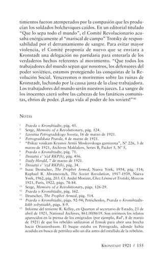 timientos fueron atemperados por la compasión que les produ-
cían los soldados bolcheviques caídos. En un editorial titulado
“Que lo sepa todo el mundo”, el Comité Revolucionario acu-
saba enérgicamente al “mariscal de campo” Trotsky de respon-
sabilidad por el derramamiento de sangre. Para evitar mayor
violencia, el Comité proponía de nuevo que se enviara a
Kronstadt una delegación no partidaria para enterarla de los
verdaderos hechos referentes al movimiento. “Que todos los
trabajadores del mundo sepan que nosotros, los defensores del
poder soviético, estamos protegiendo las conquistas de la Re-
volución Social. Venceremos o moriremos sobre las ruinas de
Kronstadt, luchando por la causa justa de la clase trabajadora.
Los trabajadores del mundo serán nuestros jueces. La sangre de
los inocentes caerá sobre las cabezas de los fanáticos comunis-
tas, ebrios de poder. ¡Larga vida al poder de los soviets!”46


NOTAS
1
     Pravda o Kronshtadte, pág. 45.
2
     Serge, Memoirs of a Revolutionary, pág. 124.
3
     Izvestiia Petrogradskogo Soveta, 16 de marzo de 1921.
4
     Petrogradskaia Pravda, 4 de marzo de 1921.
5
     “Prikaz voiskam Krasnoi Armii Moskovskogo garnizona”, Nº 226, 3 de
     marzo de 1921, Archivos Maklakov, Series B, Packet 5, Nº 5,
6
     Pravda o Kronshtadte, pág. 71.
7
     Desiatyi s’ ‘ezd RKP(b), pág. 456.
8
     Daily Herald, 7 de marzo de 1921.
9
     Desiatyi s’ ‘ezd RKP(b), pág. 34.
10
     Isaac Deutscher, The Prophet Armed, Nueva York, 1954, pág. 514;
     Raphael R. Abramovitch, The Soviet Revolution, 1917-1939, Nueva
     York, 1962, pág. 203. Cf. André Morizet, Chez Lénine et Trotski, Moscou
     1921, París, 1922, págs. 78-84.
11
     Serge, Memoirs of a Revolutionary, págs. 126-29.
12
     Pravda o Kronshtadte, pág. 162.
13
     Deutscher, The Prophet Armed, pág. 514.
14
     Pravda o Kronshtadte, págs. 92-94; Petrichenko, Pravda o Kronshtadts-
     kikh sobytiiakh, págs. 8-9.
15
     Informe del teniente R. Kelley, en Quarton al secretario de Estado, 23 de
     abril de 1921, National Archives, 861.00/8619. Son erróneos los relatos
     aparecidos en la prensa de los emigrados (por ejemplo, Rul’, 8 de marzo
     de 1921) de que los rebeldes utilizaron al Ermak para abrir una brecha
     hacia Orianienbaum. El buque estaba en Petrogrado, adonde había
     acudido en busca de petróleo sólo un día antes del estallido de la rebelión.



                                                     KRONSTADT 1921 / 155
 