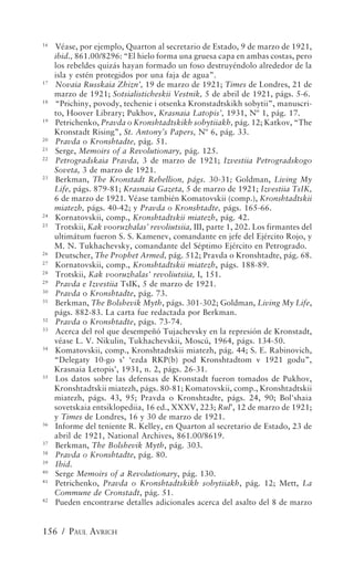 16
     Véase, por ejemplo, Quarton al secretario de Estado, 9 de marzo de 1921,
     ibid., 861.00/8296: “El hielo forma una gruesa capa en ambas costas, pero
     los rebeldes quizás hayan formado un foso destruyéndolo alrededor de la
     isla y estén protegidos por una faja de agua”.
17
     Novaia Russkaia Zhizn’, 19 de marzo de 1921; Times de Londres, 21 de
     marzo de 1921; Sotsialisticheskii Vestnik, 5 de abril de 1921, págs. 5-6.
18
     “Prichiny, povody, techenie i otsenka Kronstadtskikh sobytii”, manuscri-
     to, Hoover Library; Pukhov, Krasnaia Latopis’, 1931, Nº 1, pág. 17.
19
     Petrichenko, Pravda o Kronshtadtskikh sobytiiakh, pág. 12; Katkov, “The
     Kronstadt Rising”, St. Antony’s Papers, Nº 6, pág. 33.
20
     Pravda o Kronshtadte, pág. 51.
21
     Serge, Memoirs of a Revolutionary, pág. 125.
22
     Petrogradskaia Pravda, 3 de marzo de 1921; Izvestiia Petrogradskogo
     Soveta, 3 de marzo de 1921.
23
     Berkman, The Kronstadt Rebellion, págs. 30-31; Goldman, Living My
     Life, págs. 879-81; Krasnaia Gazeta, 5 de marzo de 1921; Izvestiia TsIK,
     6 de marzo de 1921. Véase también Komatovskii (comp.), Kronshtadtskii
     miatezh, págs. 40-42; y Pravda o Kronshtadte, págs. 165-66.
24
     Kornatovskii, comp., Kronshtadtskii miatezh, pág. 42.
25
     Trotskii, Kak vooruzhalas’ revoliutsiia, III, parte 1, 202. Los firmantes del
     ultimátum fueron S. S. Kamenev, comandante en jefe del Ejército Rojo, y
     M. N. Tukhachevsky, comandante del Séptimo Ejército en Petrogrado.
26
     Deutscher, The Prophet Armed, pág. 512; Pravda o Kronshtadte, pág. 68.
27
     Kornatovskii, comp., Kronshtadtskii miatezh, págs. 188-89.
28
     Trotskii, Kak vooruzhalas’ revoliutsiia, I, 151.
29
     Pravda e Izvestiia TsIK, 5 de marzo de 1921.
30
     Pravda o Kronshtadte, pág. 73.
31
     Berkman, The Bolshevik Myth, págs. 301-302; Goldman, Living My Life,
     págs. 882-83. La carta fue redactada por Berkman.
32
     Pravda o Kronshtadte, págs. 73-74.
33
     Acerca del rol que desempeñó Tujachevsky en la represión de Kronstadt,
     véase L. V. Nikulin, Tukhachevskii, Moscú, 1964, págs. 134-50.
34
     Komatovskii, comp., Kronshtadtskii miatezh, pág. 44; S. E. Rabinovich,
     “Delegaty 10-go s’ ‘ezda RKP(b) pod Kronshtadtom v 1921 godu”,
     Krasnaia Letopis’, 1931, n. 2, págs. 26-31.
35
     Los datos sobre las defensas de Kronstadt fueron tomados de Pukhov,
     Kronshtadtskii miatezh, págs. 80-81; Komatovskii, comp., Kronshtadtskii
     miatezh, págs. 43, 95; Pravda o Kronshtadte, págs. 24, 90; Bol'shaia
     sovetskaia entsiklopediia, 16 ed., XXXV, 223; Rul’, 12 de marzo de 1921;
     y Times de Londres, 16 y 30 de marzo de 1921.
36
     Informe del teniente R. Kelley, en Quarton al secretario de Estado, 23 de
     abril de 1921, National Archives, 861.00/8619.
37
     Berkman, The Bolshevik Myth, pág. 303.
38
     Pravda o Kronshtadte, pág. 80.
39
     Ibid.
40
     Serge Memoirs of a Revolutionary, pág. 130.
41
     Petrichenko, Pravda o Kronshtadtskikh sobytiiakh, pág. 12; Mett, La
     Commune de Cronstadt, pág. 51.
42
     Pueden encontrarse detalles adicionales acerca del asalto del 8 de marzo


156 / PAUL AVRICH
 
