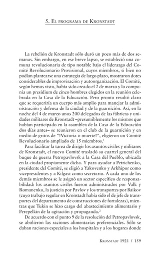 5. EL PROGRAMA DE KRONSTADT




   La rebelión de Kronstadt sólo duró un poco más de dos se-
manas. Sin embargo, en ese breve lapso, se estableció una co-
muna revolucionaria de tipo notable bajo el liderazgo del Co-
mité Revolucionario Provisional, cuyos miembros, si bien no
podían plantearse una estrategia de largo plazo, mostraron dotes
considerables de improvisación y autoorganización. El Comité,
según hemos visto, había sido creado el 2 de marzo y lo compo-
nía un presidium de cinco hombres elegidos en la reunión cele-
brada en la Casa de la Educación. Pero pronto resultó claro
que se requeriría un cuerpo más amplio para manejar la admi-
nistración y defensa de la ciudad y de la guarnición. Así, en la
noche del 4 de marzo unos 200 delegados de las fábricas y uni-
dades militares de Kronstadt –presumiblemente los mismos que
habían participado en la asamblea de la Casa de la Educación
dos días antes– se reunieron en el club de la guarnición y en
medio de gritos de “!Victoria o muerte!”, eligieron un Comité
Revolucionario ampliado de 15 miembros.1
   Para facilitar la tarea de dirigir los asuntos civiles y militares
de Kronstadt, el nuevo Comité trasladó su cuartel general del
buque de guerra Petropavlovsk a la Casa del Pueblo, ubicada
en la ciudad propiamente dicha. Y para ayudar a Petrichenko,
presidente del Comité, se eligió a Yakovenko y Arkhipor como
vicepresidentes y a Kilgast como secretario. A cada uno de los
demás miembros se le asignó un sector específico de responsa-
bilidad: los asuntos civiles fueron administrados por Valk y
Romanenko, la justicia por Pavlov y los transportes por Baikov
(cuyo trabajo regular en Kronstadt había sido el de jefe de trans-
portes del departamento de construcciones de fortalezas), mien-
tras que Tukin se hizo cargo del abastecimiento alimentario y
Perepelkin de la agitación y propaganda.2
   De acuerdo con el punto 9 de la resolución del Petropavlovsk,
se abolieron las raciones alimentarias preferenciales. Sólo se
daban raciones especiales a los hospitales y a los hogares donde

                                             KRONSTADT 1921 / 159
 