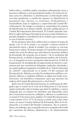 había niños, y también podía concederse alimentación extra a
personas enfermas y por prescripción médica. En todos los de-
más casos los alimentos se distribuyeron en Kronstadt sobre
una base igualitaria, a cambio de cupones. La distribución la
manejaron dos oficinas ya existentes, Gorkommuna y
Gorprodkom, bajo la vigilancia y supervisión del Comité Re-
volucionario. De tiempo en tiempo se anunciaban los puntos
de distribución en el diario rebelde, Izvestiia, publicado por el
Comité Revolucionario Provisional. El Comité utilizaba tam-
bién la radio del buque Petropavlovsk para emitir boletines es-
peciales dirigidos a la población de la ciudad y para comunicar-
se con el mundo exterior.3
   En los primeros días de la sublevación se impuso el toque de
queda a las 11 de la noche y se sometió a estricto control el
movimiento hacia y desde la ciudad. Las escuelas se cerraron
hasta nueva orden. Al mismo tiempo el Comité Revolucionario
emitió una serie de edictos que afectaban la estructura política
de Kronstadt. De acuerdo con el punto 7 de la resolución del
Petropavlovsk, se abolió el departamento político de la fortale-
za y se inauguró un nuevo programa educacional en el club de
la guarnición. Se reemplazaba al inspectorado de obreros y cam-
pesinos por una comisión de delegados sindicales, destinada a
ser, según podemos sospechar, el modelo de la “oficina itinerante
de control” especificada en el punto 14 del estatuto del
Petropavlovsk. Además, en todas las instituciones públicas, sin-
dicatos, fábricas y unidades militares se eligió una troika revo-
lucionaria –sin miembros comunistas– para que ejecutara las
órdenes del Comité Revolucionario a nivel local.4
   Junto con el Comité Revolucionario, la conferencia de dele-
gados que se reunió en la Casa de la Educación el 2 de marzo
siguió existiendo todo el tiempo que duró la rebelión, y estuvo
integrada por un número de miembros que fluctuaban entre
dos y trescientos marineros, soldados y obreros. La conferencia
se reunió el 4 de marzo para ampliar el Comité Revolucionario,
y nuevamente el 8 y el 11 de marzo, cuando creó, entre otras
cosas, un nuevo Consejo Sindical de Kronstadt, libre de la do-
minación y el control del Partido Comunista. No es sorpren-
dente, sin embargo, que su agenda estuviera ocupada sobre todo
por cuestiones de defensa, alimentarias y de abastecimiento

160 / PAUL AVRICH
 
