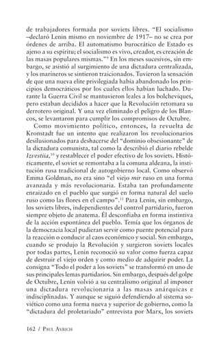 de trabajadores formada por soviets libres. “El socialismo
–declaró Lenin mismo en noviembre de 1917– no se crea por
órdenes de arriba. El automatismo burocrático de Estado es
ajeno a su espíritu; el socialismo es vivo, creador, es creación de
las masas populares mismas.”9 En los meses sucesivos, sin em-
bargo, se asistió al surgimiento de una dictadura centralizada,
y los marineros se sintieron traicionados. Tuvieron la sensación
de que una nueva elite privilegiada había abandonado los prin-
cipios democráticos por los cuales ellos habían luchado. Du-
rante la Guerra Civil se mantuvieron leales a los bolcheviques,
pero estaban decididos a hacer que la Revolución retomara su
derrotero original. Y una vez eliminado el peligro de los Blan-
cos, se levantaron para cumplir los compromisos de Octubre.
    Como movimiento político, entonces, la revuelta de
Kronstadt fue un intento que realizaron los revolucionarios
desilusionados para deshacerse del “dominio obsesionante” de
la dictadura comunista, tal como la describió el diario rebelde
Izvestiia,10 y restablecer el poder efectivo de los soviets. Histó-
ricamente, el soviet se remontaba a la comuna aldeana, la insti-
tución rusa tradicional de autogobierno local. Como observó
Emma Goldman, no era sino “el viejo mir ruso en una forma
avanzada y más revolucionaria. Estaba tan profundamente
enraizado en el pueblo que surgió en forma natural del suelo
ruso como las flores en el campo”.11 Para Lenin, sin embargo,
los soviets libres, independientes del control partidario, fueron
siempre objeto de anatema. Él desconfiaba en forma instintiva
de la acción espontánea del pueblo. Temía que los órganos de
la democracia local pudieran servir como puente potencial para
la reacción o conducir al caos económico y social. Sin embargo,
cuando se produjo la Revolución y surgieron soviets locales
por todas partes, Lenin reconoció su valor como fuerza capaz
de destruir el viejo orden y como medio de adquirir poder. La
consigna “Todo el poder a los soviets” se transformó en uno de
sus principales lemas partidarios. Sin embargo, después del golpe
de Octubre, Lenin volvió a su centralismo original al imponer
una dictadura revolucionaria a las masas anárquicas e
indisciplinadas. Y aunque se siguió defendiendo al sistema so-
viético como una forma nueva y superior de gobierno, como la
“dictadura del proletariado” entrevista por Marx, los soviets

162 / PAUL AVRICH
 