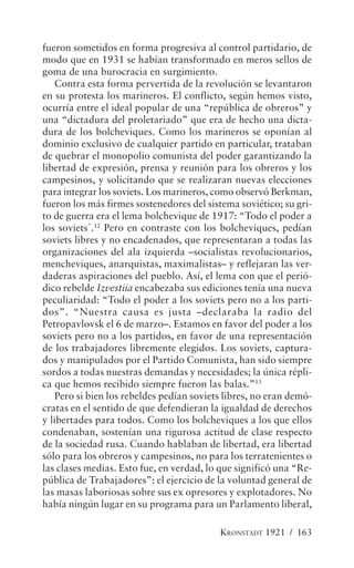 fueron sometidos en forma progresiva al control partidario, de
modo que en 1931 se habían transformado en meros sellos de
goma de una burocracia en surgimiento.
   Contra esta forma pervertida de la revolución se levantaron
en su protesta los marineros. El conflicto, según hemos visto,
ocurría entre el ideal popular de una “república de obreros” y
una “dictadura del proletariado” que era de hecho una dicta-
dura de los bolcheviques. Como los marineros se oponían al
dominio exclusivo de cualquier partido en particular, trataban
de quebrar el monopolio comunista del poder garantizando la
libertad de expresión, prensa y reunión para los obreros y los
campesinos, y solicitando que se realizaran nuevas elecciones
para integrar los soviets. Los marineros, como observó Berkman,
fueron los más firmes sostenedores del sistema soviético; su gri-
to de guerra era el lema bolchevique de 1917: “Todo el poder a
los soviets”.12 Pero en contraste con los bolcheviques, pedían
soviets libres y no encadenados, que representaran a todas las
organizaciones del ala izquierda –socialistas revolucionarios,
mencheviques, anarquistas, maximalistas– y reflejaran las ver-
daderas aspiraciones del pueblo. Así, el lema con que el perió-
dico rebelde Izvestiia encabezaba sus ediciones tenía una nueva
peculiaridad: “Todo el poder a los soviets pero no a los parti-
dos”. “Nuestra causa es justa –declaraba la radio del
Petropavlovsk el 6 de marzo–. Estamos en favor del poder a los
soviets pero no a los partidos, en favor de una representación
de los trabajadores libremente elegidos. Los soviets, captura-
dos y manipulados por el Partido Comunista, han sido siempre
sordos a todas nuestras demandas y necesidades; la única répli-
ca que hemos recibido siempre fueron las balas.”13
   Pero si bien los rebeldes pedían soviets libres, no eran demó-
cratas en el sentido de que defendieran la igualdad de derechos
y libertades para todos. Como los bolcheviques a los que ellos
condenaban, sostenían una rigurosa actitud de clase respecto
de la sociedad rusa. Cuando hablaban de libertad, era libertad
sólo para los obreros y campesinos, no para los terratenientes o
las clases medias. Esto fue, en verdad, lo que significó una “Re-
pública de Trabajadores”: el ejercicio de la voluntad general de
las masas laboriosas sobre sus ex opresores y explotadores. No
había ningún lugar en su programa para un Parlamento liberal,

                                          KRONSTADT 1921 / 163
 