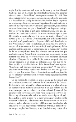 según los lineamientos del oeste de Europa, y es simbólico el
hecho de que un marinero de Kronstadt haya guiado a quienes
dispersaron a la Asamblea Constituyente en enero de 1918. Tres
años más tarde los marineros seguían oponiéndose firmemente
a la Asamblea o a cualquier institución similar. Según su punto
de vista, un parlamento nacional llegaría en forma inevitable a
ser dominado por una nueva minoría privilegiada, sino por los
mismos elementos a los que la Revolución había puesto en fuga.
No les servía de nada el gobierno representativo, sino que de-
seaban una democracia directa de masas compuesta por el pue-
blo común y manejada por él a través de soviets libres. “Los
soviets y no la Asamblea Constituyente, son el baluarte de los
trabajadores”, proclamaba el órgano del Comité Revoluciona-
rio Provisional.14 Para los rebeldes, en una palabra, el Parla-
mento y los soviets eran formas antitéticas de gobierno, de las
cuales una traía consigo la supremacía de la burguesía y la otra
la de los trabajadores. Pero los rebeldes temían también que
cualquier nueva Asamblea se transformara meramente en una
herramienta más de los bolcheviques que buscaban el poder
absoluto. Después de la caída de Kronstadt, un periodista so-
viético preguntó a un grupo de sobrevivientes por qué no ha-
bían pedido el restablecimiento de la Asamblea Constituyente.
“Las listas del partido significan comunistas” (A raz spiski-
znachit kommunisty), replicó uno de ellos con una amarga son-
risa. Lo que deseamos, dijo, es la auténtica autodeterminación
de los obreros y campesinos y eso sólo puede lograrse mediante
los soviets.15
   En su contenido económico, el programa de Kronstadt era
una andanada contra el sistema del Comunismo de Guerra.
Reflejaba la determinación del campesinado y la clase obrera,
de barrer con las políticas coercitivas a las que habían estado
sometidos por casi tres años. Los sublevados de Kronstadt (si-
guiendo una inveterada práctica rusa) cargaron sobre el go-
bierno –y sólo sobre él– todos los males que afligían al país.
Poca culpa se echó al caos y a la destrucción provocados por la
Guerra Civil misma, a las inevitables devastaciones de los ejér-
citos en lucha, a la intervención y al bloqueo de los aliados, a la
inevitable escasez de petróleo y materias primas, o a las dificul-
tades que implicaba alimentar a los hambrientos y curar a los

164 / PAUL AVRICH
 