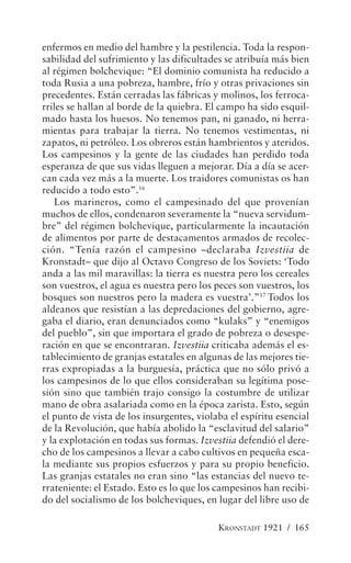 enfermos en medio del hambre y la pestilencia. Toda la respon-
sabilidad del sufrimiento y las dificultades se atribuía más bien
al régimen bolchevique: “El dominio comunista ha reducido a
toda Rusia a una pobreza, hambre, frío y otras privaciones sin
precedentes. Están cerradas las fábricas y molinos, los ferroca-
rriles se hallan al borde de la quiebra. El campo ha sido esquil-
mado hasta los huesos. No tenemos pan, ni ganado, ni herra-
mientas para trabajar la tierra. No tenemos vestimentas, ni
zapatos, ni petróleo. Los obreros están hambrientos y ateridos.
Los campesinos y la gente de las ciudades han perdido toda
esperanza de que sus vidas lleguen a mejorar. Día a día se acer-
can cada vez más a la muerte. Los traidores comunistas os han
reducido a todo esto”.16
   Los marineros, como el campesinado del que provenían
muchos de ellos, condenaron severamente la “nueva servidum-
bre” del régimen bolchevique, particularmente la incautación
de alimentos por parte de destacamentos armados de recolec-
ción. “Tenía razón el campesino –declaraba Izvestiia de
Kronstadt– que dijo al Octavo Congreso de los Soviets: ‘Todo
anda a las mil maravillas: la tierra es nuestra pero los cereales
son vuestros, el agua es nuestra pero los peces son vuestros, los
bosques son nuestros pero la madera es vuestra’.”17 Todos los
aldeanos que resistían a las depredaciones del gobierno, agre-
gaba el diario, eran denunciados como “kulaks” y “enemigos
del pueblo”, sin que importara el grado de pobreza o desespe-
ración en que se encontraran. Izvestiia criticaba además el es-
tablecimiento de granjas estatales en algunas de las mejores tie-
rras expropiadas a la burguesía, práctica que no sólo privó a
los campesinos de lo que ellos consideraban su legítima pose-
sión sino que también trajo consigo la costumbre de utilizar
mano de obra asalariada como en la época zarista. Esto, según
el punto de vista de los insurgentes, violaba el espíritu esencial
de la Revolución, que había abolido la “esclavitud del salario”
y la explotación en todas sus formas. Izvestiia defendió el dere-
cho de los campesinos a llevar a cabo cultivos en pequeña esca-
la mediante sus propios esfuerzos y para su propio beneficio.
Las granjas estatales no eran sino “las estancias del nuevo te-
rrateniente: el Estado. Esto es lo que los campesinos han recibi-
do del socialismo de los bolcheviques, en lugar del libre uso de

                                           KRONSTADT 1921 / 165
 