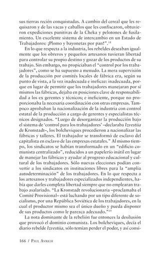 sus tierras recién conquistadas. A cambio del cereal que les re-
quisaron y de las vacas y caballos que les confiscaron, obtuvie-
ron expediciones punitivas de la Cheka y pelotones de fusila-
miento. Un excelente sistema de intercambio en un Estado de
Trabajadores: ¡Plomo y bayonetas por pan!”.18
    En lo que respecta a la industria, los rebeldes deseaban igual-
mente que los obreros y pequeños artesanos tuvieran libertad
para controlar su propio destino y gozar de los productos de su
trabajo. Sin embargo, no propiciaban el “control por los traba-
jadores”, como se ha supuesto a menudo. La mera supervisión
de la producción por comités locales de fábrica era, según su
punto de vista, a la vez inadecuada e ineficaz: inadecuada, por-
que en lugar de permitir que los trabajadores manejaran por sí
mismos las fábricas, dejaba en posiciones clave de responsabili-
dad a los ex gerentes y técnicos; e ineficiente, porque no pro-
porcionaba la necesaria coordinación con otras empresas. Tam-
poco aprobaban la nacionalización de la industria con control
estatal de la producción a cargo de gerentes y especialistas téc-
nicos designados. “Luego de desorganizar la producción bajo
el sistema de ‘control para los trabajadores’ –declaraba Izvestiia
de Kronstadt–, los bolcheviques procedieron a nacionalizar las
fábricas y talleres. El trabajador se transformó de esclavo del
capitalista en esclavo de las empresas estatales.” Al mismo tiem-
po, los sindicatos se habían transformado en un “edificio co-
munista centralizado”, reducidos a un papelerío inútil en lugar
de manejar las fábricas y ayudar al progreso educacional y cul-
tural de los trabajadores. Sólo nuevas elecciones podían con-
vertir a los sindicatos en instituciones libres para la “amplia
autodeterminación” de los trabajadores. En lo que respecta a
los artesanos y trabajadores especializados independientes, ha-
bía que darles completa libertad siempre que no emplearan tra-
bajo asalariado. “La Kronstadt revolucionaria –proclamaba el
Comité Provisional– está luchando por un tipo diferente de so-
cialismo, por una República Soviética de los trabajadores, en la
cual el productor mismo sea el único dueño y pueda disponer
de sus productos como le parezca adecuado.”19
    La nota dominante de la rebelión fue entonces la desilusión
que provocó el dominio comunista. Los bolcheviques, decía el
diario rebelde Izvestiia, sólo temían perder el poder, y así consi-

166 / PAUL AVRICH
 