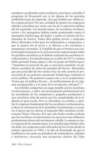 toriadores occidentales como soviéticos, para hacer coincidir el
programa de Kronstadt con el de alguno de los partidos
antibolcheviques de izquierda. ¿En qué medida son válidas ta-
les comparaciones? En una cantidad de puntos las exigencias
rebeldes coincidían por cierto con las de la oposición política
del ala izquierda. Los mencheviques, los socialistas revolucio-
narios y los anarquistas habían estado protestando contra el
monopolio bolchevique del poder y contra el sistema del Co-
munismo de Guerra. Todos ellos pedían soviets y sindicatos
libres, libertades civiles para los trabajadores y campesinos, y
que se pusiera fin al terror y se liberara a los socialistas y
anarquistas arrestados. Y el pedido de que se formara una coa-
lición gubernamental en la cual estuvieran representados todos
los partidos socialistas ya lo habían realizado los socialistas re-
volucionarios y los mencheviques en octubre de 1917, e incluso
había prestado franco apoyo a ello un grupo de bolcheviques:
“Asumimos la posición de que es necesario constituir un go-
bierno socialista de todos los partidos del Soviet. Afirmamos
que para proceder de otra manera hay un solo camino: la pre-
servación de un gobierno puramente bolchevique mediante el
terror político. No podemos aceptar esto y no lo aceptaremos.
Vemos que tal política llevará... al establecimiento de un régi-
men irresponsable y a la ruina de la revolución y del país”.23
    Los rebeldes compartían un rasgo notable con los socialistas
revolucionarios, a saber, una preocupación predominante por
las necesidades de los campesinos y pequeños productores y
una correlativa falta de interés por las complejidades de la in-
dustria en gran escala. Pero se rehusaban, en cambio, a apro-
bar la exigencia fundamental de los socialistas revolucionarios,
es decir, la restauración de la Asamblea Constituyente, o a acep-
tar el apoyo que les ofrecía el respetado líder socialista revolu-
cionario Víctor Chernov. Por este solo hecho resulta evidente
que los socialistas revolucionarios no ejercieron una influencia
predominante dentro del movimiento rebelde. Lo mismo es cier-
to respecto de los mencheviques. Los mencheviques habían sido,
sin duda, los campeones más esforzados de los soviets desde su
primera aparición en 1905, y la idea de Kronstadt, de que se
estableciera una junta no partidaria de trabajadores, soldados
y marineros, recuerda una propuesta similar del líder

168 / PAUL AVRICH
 