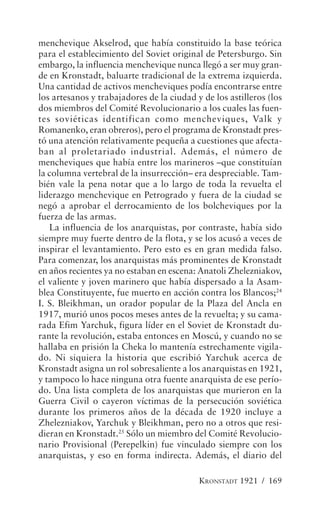menchevique Akselrod, que había constituido la base teórica
para el establecimiento del Soviet original de Petersburgo. Sin
embargo, la influencia menchevique nunca llegó a ser muy gran-
de en Kronstadt, baluarte tradicional de la extrema izquierda.
Una cantidad de activos mencheviques podía encontrarse entre
los artesanos y trabajadores de la ciudad y de los astilleros (los
dos miembros del Comité Revolucionario a los cuales las fuen-
tes soviéticas identifican como mencheviques, Valk y
Romanenko, eran obreros), pero el programa de Kronstadt pres-
tó una atención relativamente pequeña a cuestiones que afecta-
ban al proletariado industrial. Además, el número de
mencheviques que había entre los marineros –que constituían
la columna vertebral de la insurrección– era despreciable. Tam-
bién vale la pena notar que a lo largo de toda la revuelta el
liderazgo menchevique en Petrogrado y fuera de la ciudad se
negó a aprobar el derrocamiento de los bolcheviques por la
fuerza de las armas.
   La influencia de los anarquistas, por contraste, había sido
siempre muy fuerte dentro de la flota, y se los acusó a veces de
inspirar el levantamiento. Pero esto es en gran medida falso.
Para comenzar, los anarquistas más prominentes de Kronstadt
en años recientes ya no estaban en escena: Anatoli Zhelezniakov,
el valiente y joven marinero que había dispersado a la Asam-
blea Constituyente, fue muerto en acción contra los Blancos;24
I. S. Bleikhman, un orador popular de la Plaza del Ancla en
1917, murió unos pocos meses antes de la revuelta; y su cama-
rada Efim Yarchuk, figura líder en el Soviet de Kronstadt du-
rante la revolución, estaba entonces en Moscú, y cuando no se
hallaba en prisión la Cheka lo mantenía estrechamente vigila-
do. Ni siquiera la historia que escribió Yarchuk acerca de
Kronstadt asigna un rol sobresaliente a los anarquistas en 1921,
y tampoco lo hace ninguna otra fuente anarquista de ese perío-
do. Una lista completa de los anarquistas que murieron en la
Guerra Civil o cayeron víctimas de la persecución soviética
durante los primeros años de la década de 1920 incluye a
Zhelezniakov, Yarchuk y Bleikhman, pero no a otros que resi-
dieran en Kronstadt.25 Sólo un miembro del Comité Revolucio-
nario Provisional (Perepelkin) fue vinculado siempre con los
anarquistas, y eso en forma indirecta. Además, el diario del

                                           KRONSTADT 1921 / 169
 