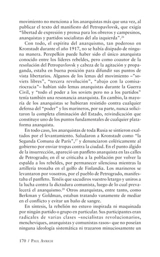 movimiento no menciona a los anarquistas más que una vez, al
publicar el texto del manifiesto del Petropavlovsk, que exigía
“libertad de expresión y prensa para los obreros y campesinos,
anarquistas y partidos socialistas del ala izquierda”.26
    Con todo, el espíritu del anarquismo, tan poderoso en
Kronstadt durante el año 1917, no se había disipado de ningu-
na manera. Perepelkin puede haber sido el único anarquista
conocido entre los líderes rebeldes, pero como coautor de la
resolución del Petropavlovsk y cabeza de la agitación y propa-
ganda, estaba en buena posición para difundir sus puntos de
vista libertarios. Algunos de los lemas del movimiento –”so-
viets libres”, “tercera revolución”, “abajo con la comisa-
riocracia”– habían sido lemas anarquistas durante la Guerra
Civil, y “todo el poder a los soviets pero no a los partidos”
tenía también una resonancia anarquista. En cambio, la mayo-
ría de los anarquistas se hubieran resistido contra cualquier
defensa del “poder” y los marineros, por su parte, nunca solici-
taron la completa eliminación del Estado, reivindicación que
constituye uno de los puntos fundamentales de cualquier plata-
forma anarquista.
    En todo caso, los anarquistas de toda Rusia se sintieron exal-
tados por el levantamiento. Saludaron a Kronstadt como “la
Segunda Comuna de París”,27 y denunciaron coléricamente al
gobierno por enviar tropas contra la ciudad. En el punto álgido
de la insurrección, apareció un panfleto anarquista en las calles
de Petrogrado; en él se criticaba a la población por volver la
espalda a los rebeldes, por permanecer silenciosa mientras la
artillería tronaba en el golfo de Finlandia. Los marineros se
levantaron por vosotros, por el pueblo de Petrogrado, manifes-
taba el panfleto. Tenéis que sacudiros vuestro letargo y uniros a
la lucha contra la dictadura comunista, luego de lo cual preva-
lecerá el anarquismo.28 Otros anarquistas, entre tanto, como
Berkman y Goldman, estaban tratando vanamente de mediar
en el conflicto y evitar un baño de sangre.
    En síntesis, la rebelión no estuvo inspirada ni maquinada
por ningún partido o grupo en particular. Sus participantes eran
radicales de varias clases –socialistas revolucionarios,
mencheviques, anarquistas y comunistas rasos– que no poseían
ninguna ideología sistemática ni trazaron minuciosamente un

170 / PAUL AVRICH
 