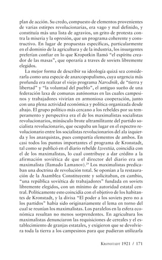 plan de acción. Su credo, compuesto de elementos provenientes
de varias estirpes revolucionarias, era vago y mal definido, y
constituía más una lista de agravios, un grito de protesta con-
tra la miseria y la opresión, que un programa coherente y cons-
tructivo. En lugar de propuestas específicas, particularmente
en el dominio de la agricultura y de la industria, los insurgentes
preferían confiar en lo que Kropotkin llamó “el espíritu crea-
dor de las masas”, que operaría a traves de soviets libremente
elegidos.
   La mejor forma de describir su ideología quizá sea conside-
rarla como una especie de anarcopopulismo, cuya urgencia más
profunda era realizar el viejo programa Narodnik, de “tierra y
libertad” y “la voluntad del pueblo”, el antiguo sueño de una
federación laxa de comunas autónomas en las cuales campesi-
nos y trabajadores vivirían en armoniosa cooperación, junto
con una plena actividad económica y política organizada desde
abajo. El grupo político más cercano a los rebeldes por su tem-
peramento y perspectiva era el de los maximalistas socialistas
revolucionarios, minúsculo brote ultramilitante del partido so-
cialista revolucionario, que ocupaba un lugar en el espectro re-
volucionario entre los socialistas revolucionarios del ala izquier-
da y los anarquistas, pues compartía elementos de ambos. En
casi todos los puntos importantes el programa de Kronstadt,
tal como se publicó en el diario rebelde Izvestiia, coincidía con
el de los maximalistas, lo cual contribuye a dar crédito a la
afirmación soviética de que el director del diario era un
maximalista (llamado Lamanov).29 Los maximalistas predica-
ban una doctrina de revolución total. Se oponían a la restaura-
ción de la Asamblea Constituyente y solicitaban, en cambio,
“una república soviética de trabajadores” fundada en soviets
libremente elegidos, con un mínimo de autoridad estatal cen-
tral. Políticamente esto coincidía con el objetivo de los habitan-
tes de Kronstadt, y la divisa “El poder a los soviets pero no a
los partidos” había sido originariamente el lema en torno del
cual se reunían los maximalistas. Los paralelos en la esfera eco-
nómica resultan no menos sorprendentes. En agricultura los
maximalistas denunciaron las requisiciones de cereales y el es-
tablecimiento de granjas estatales, y exigieron que se devolvie-
ra toda la tierra a los campesinos para que pudieran utilizarla

                                            KRONSTADT 1921 / 171
 