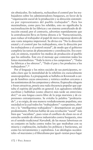sin obstáculos. En industria, rechazaban el control por los tra-
bajadores sobre los administradores burgueses, en favor de la
“organización social de la producción y su dirección sistemáti-
ca por representantes del pueblo trabajador”. Para los
maximalistas, como para los rebeldes, esto no significaba la
nacionalización de las fábricas y un sistema centralizado de di-
rección estatal; por el contrario, advertían repetidamente que
la centralización lleva en forma directa a la “burocratización,
pues reduce al trabajador al papel de mero engranaje dentro de
una vasta máquina impersonal. Su divisa era “No la dirección
estatal y el control por los trabajadores, sino la dirección por
los trabajadores y el control estatal”, de modo que el gobierno
cumpliría las tareas de planeamiento y coordinación. Era esen-
cial, en síntesis, transferir los medios de producción al pueblo
que los utilizaba. Éste era el mensaje que contenían todos los
lemas maximalistas: “Toda la tierra a los campesinos”, “Todas
las fábricas a los obreros”, “Todo el pan y los productos a los
trabajadores”.30
   Por el lenguaje y los mitos sociales de sus participantes, re-
sulta claro que la mentalidad de la rebelión era esencialmente
anarcopopulista. La propaganda se hallaba en Kronstadt a car-
go de hombres cuyas emociones y retórica estaban cercanas a
los sentimientos de los campesinos y obreros. Expresaba eslogans
y frases atractivas, poseía una ruda elocuencia popular que cap-
taba el espíritu del pueblo en general. Los agitadores rebeldes
escribían y hablaban (como observó más tarde un entrevista-
dor)31 en una lengua casera libre de la jerga marxista y de ex-
presiones extranjerizantes. Se evitaba la palabra “proletaria-
do”, y se exigía, de una manera verdaderamente populista, una
sociedad en la cual todos los “trabajadores” –campesinos, obre-
ros y la “intelligentsia trabajadora”– desempeñaran un papel
predominante. Preferían hablar de una revolución “social” más
bien que “socialista”, pues veían el conflicto de clases no en el
estrecho sentido de obreros industriales contra burguesía, sino
en el sentido tradicional Narodnik, de las masas laboriosas en
su conjunto en lucha contra todos los que medraban con su
miseria y explotación, incluidos los políticos y burócratas, así
como los terratenientes y capitalistas. Las ideologías occiden-
tales –el marxismo y el liberalismo por igual– tenían poco lugar

172 / PAUL AVRICH
 
