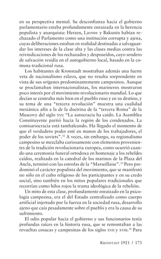 en su perspectiva mental. Su desconfianza hacia el gobierno
parlamentario estaba profundamente enraizada en la herencia
populista y anarquista: Herzen, Lavrov y Bakunin habían re-
chazado el Parlamento como una institución corrupta y ajena,
cuyas deliberaciones estaban en realidad destinadas a salvaguar-
dar los intereses de la clase alta y las clases medias contra las
reivindicaciones de los rechazados y desposeídos, cuyo sendero
de salvación residía en el autogobierno local, basado en la co-
muna tradicional rusa.
   Los habitantes de Kronstadt mostraban además una fuerte
veta de nacionalismo eslavo, que no resulta sorprendente en
vista de sus orígenes predominantemente campesinos. Aunque
se proclamaban internacionalistas, los marineros mostraron
poco interés por el movimiento revolucionario mundial. Lo que
decían se centraba más bien en el pueblo ruso y en su destino, y
su tema de una “tercera revolución” muestra una cualidad
mesiánica afín a la de la doctrina de la “tercera Roma” de la
Muscovy del siglo XVI: “La autocracia ha caído. La Asamblea
Constituyente partió hacia la región de los condenados. La
comisariocracia está tambaleando. Ha llegado el momento de
que el verdadero poder esté en manos de los trabajadores, el
poder de los soviets”.32 A veces, sin embargo, su regionalismo
campesino se mezclaba curiosamente con elementos provenien-
tes de la tradición revolucionaria europea, como ocurrió cuan-
do una ceremonia funeral ortodoxa en homenaje a los rebeldes
caídos, realizada en la catedral de los marinos de la Plaza del
Ancla, terminó con las estrofas de la “Marseillaise”.33 Pero pre-
dominó el carácter populista del movimiento, que se manifestó
no sólo en el culto religioso de los participantes y en su credo
social, sino también en los mitos populares tradicionales que
recorrían como hilos rojos la trama ideológica de la rebelión.
   Un mito de esta clase, profundamente enraizado en la psico-
logía campesina, era el del Estado centralizado como cuerpo
artificial injertado por la fuerza en la sociedad rusa, desarrollo
ajeno que caía pesadamente sobre el pueblo y era la causa de su
sufrimiento.
   El odio popular hacia el gobierno y sus funcionarios tenía
profundas raíces en la historia rusa, que se remontaban a las
revueltas cosacas y campesinas de los siglos XVII y XVIII.34 Para

                                           KRONSTADT 1921 / 173
 